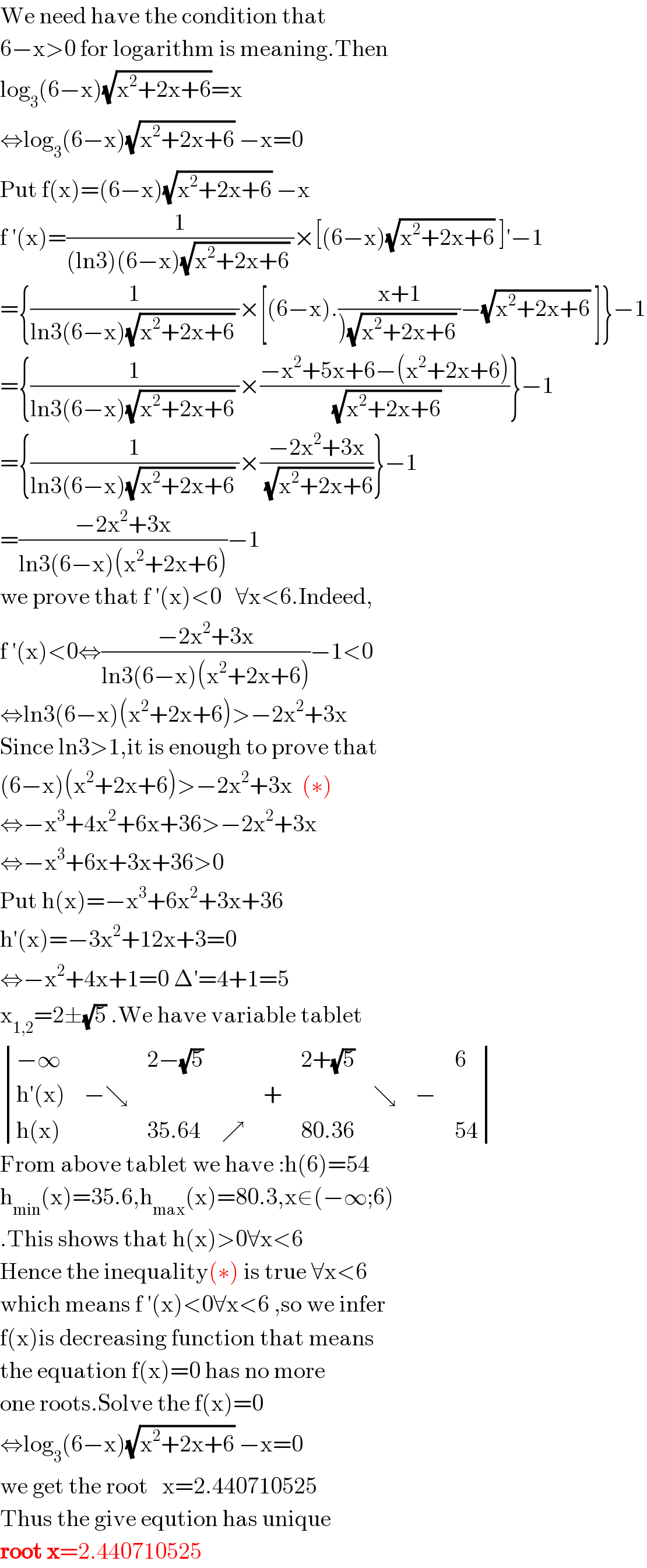 We need have the condition that  6−x>0 for logarithm is meaning.Then  log_3 (6−x)(√(x^2 +2x+6))=x  ⇔log_3 (6−x)(√(x^2 +2x+6)) −x=0  Put f(x)=(6−x)(√(x^2 +2x+6)) −x  f ′(x)=(1/((ln3)(6−x)(√(x^2 +2x+6)) ))×[(6−x)(√(x^2 +2x+6)) ]′−1  ={(1/(ln3(6−x)(√(x^2 +2x+6)) ))×[(6−x).((x+1)/()(√(x^2 +2x+6)) ))−(√(x^2 +2x+6)) ]}−1  ={(1/(ln3(6−x)(√(x^2 +2x+6)) ))×((−x^2 +5x+6−(x^2 +2x+6))/( (√(x^2 +2x+6))))}−1  ={(1/(ln3(6−x)(√(x^2 +2x+6)) ))×((−2x^2 +3x)/( (√(x^2 +2x+6))))}−1  =((−2x^2 +3x)/(ln3(6−x)(x^2 +2x+6)))−1  we prove that f ′(x)<0   ∀x<6.Indeed,  f ′(x)<0⇔((−2x^2 +3x)/(ln3(6−x)(x^2 +2x+6)))−1<0  ⇔ln3(6−x)(x^2 +2x+6)>−2x^2 +3x  Since ln3>1,it is enough to prove that  (6−x)(x^2 +2x+6)>−2x^2 +3x  (∗)  ⇔−x^3 +4x^2 +6x+36>−2x^2 +3x  ⇔−x^3 +6x+3x+36>0  Put h(x)=−x^3 +6x^2 +3x+36  h′(x)=−3x^2 +12x+3=0  ⇔−x^2 +4x+1=0 Δ′=4+1=5  x_(1,2) =2±(√5) .We have variable tablet   determinant (((−∞),,(2−(√5)),,,(2+(√5)),,,6),((h′(x)),(−↘),,,+,,↘,−,),((h(x)),,(35.64),↗,,(80.36),,,(54)))  From above tablet we have :h(6)=54  h_(min) (x)=35.6,h_(max) (x)=80.3,x∈(−∞;6)  .This shows that h(x)>0∀x<6  Hence the inequality(∗) is true ∀x<6  which means f ′(x)<0∀x<6 ,so we infer  f(x)is decreasing function that means  the equation f(x)=0 has no more  one roots.Solve the f(x)=0  ⇔log_3 (6−x)(√(x^2 +2x+6)) −x=0  we get the root   x=2.440710525  Thus the give eqution has unique  root x=2.440710525  