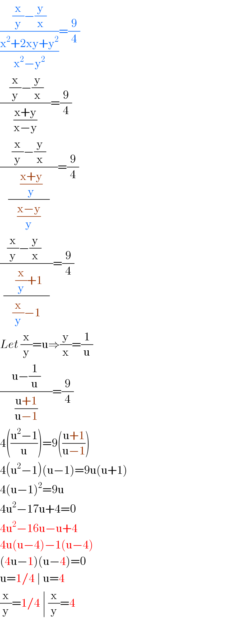 (((x/y)−(y/x))/((x^2 +2xy+y^2 )/(x^2 −y^2 )))=(9/4)  ((    (x/y)−(y/x)   )/((x+y)/(x−y)))=(9/4)  ((     (x/y)−(y/x)     )/((     ((x+y)/y)   )/((x−y)/y)))=(9/4)  ((   (x/y)−(y/x)     )/((     (x/y)+1   )/((x/y)−1)))=(9/4)  Let (x/y)=u⇒(y/x)=(1/u)  ((     u−(1/u)     )/((u+1)/(u−1)))=(9/4)  4(((u^2 −1)/u))=9(((u+1)/(u−1)))  4(u^2 −1)(u−1)=9u(u+1)  4(u−1)^2 =9u  4u^2 −17u+4=0  4u^2 −16u−u+4  4u(u−4)−1(u−4)  (4u−1)(u−4)=0  u=1/4 ∣ u=4  (x/y)=1/4 ∣ (x/y)=4              