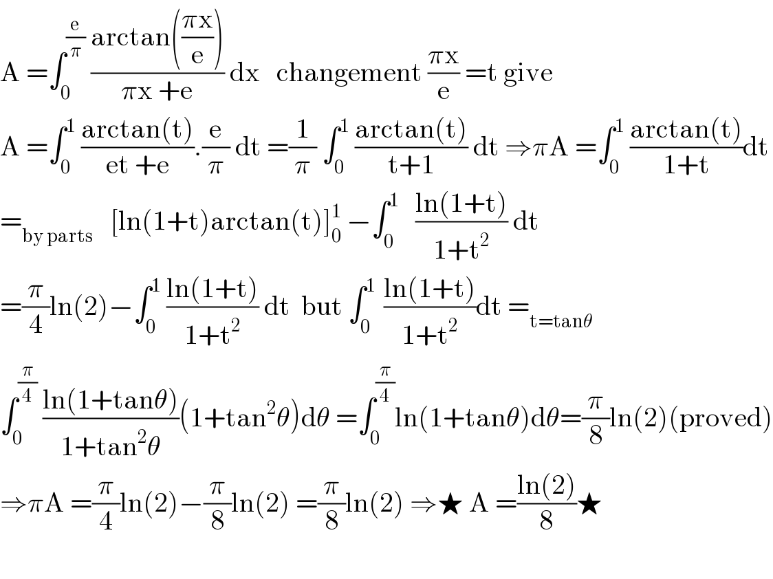 A =∫_0 ^(e/π)  ((arctan(((πx)/e)))/(πx +e)) dx   changement ((πx)/e) =t give  A =∫_0 ^1  ((arctan(t))/(et +e)).(e/π) dt =(1/π) ∫_0 ^1  ((arctan(t))/(t+1)) dt ⇒πA =∫_0 ^1  ((arctan(t))/(1+t))dt  =_(by parts)    [ln(1+t)arctan(t)]_0 ^1  −∫_0 ^1    ((ln(1+t))/(1+t^2 )) dt  =(π/4)ln(2)−∫_0 ^1  ((ln(1+t))/(1+t^2 )) dt  but ∫_0 ^(1 )  ((ln(1+t))/(1+t^2 ))dt =_(t=tanθ)   ∫_0 ^(π/4)  ((ln(1+tanθ))/(1+tan^2 θ))(1+tan^2 θ)dθ =∫_0 ^(π/4) ln(1+tanθ)dθ=(π/8)ln(2)(proved)  ⇒πA =(π/4)ln(2)−(π/8)ln(2) =(π/8)ln(2) ⇒★ A =((ln(2))/8)★    