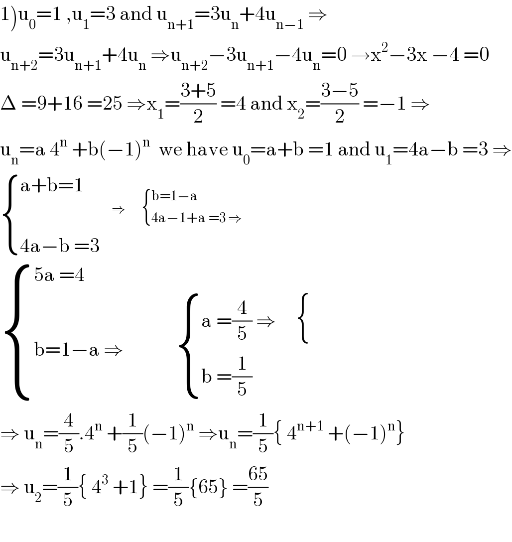 1)u_0 =1 ,u_1 =3 and u_(n+1) =3u_n +4u_(n−1)  ⇒  u_(n+2) =3u_(n+1) +4u_n  ⇒u_(n+2) −3u_(n+1) −4u_n =0 →x^2 −3x −4 =0  Δ =9+16 =25 ⇒x_1 =((3+5)/2) =4 and x_2 =((3−5)/2) =−1 ⇒  u_n =a 4^n  +b(−1)^n   we have u_0 =a+b =1 and u_1 =4a−b =3 ⇒   { ((a+b=1       _(⇒         { ((b=1−a)),((4a−1+a =3 ⇒)) :}) )),((4a−b =3 )) :}   { ((5a =4)),((b=1−a ⇒              { ((a =(4/5) ⇒      { (),() :})),((b =(1/5))) :})) :}  ⇒ u_n =(4/5).4^n  +(1/5)(−1)^n  ⇒u_n =(1/5){ 4^(n+1)  +(−1)^n }  ⇒ u_2 =(1/5){ 4^3  +1} =(1/5){65} =((65)/5)    