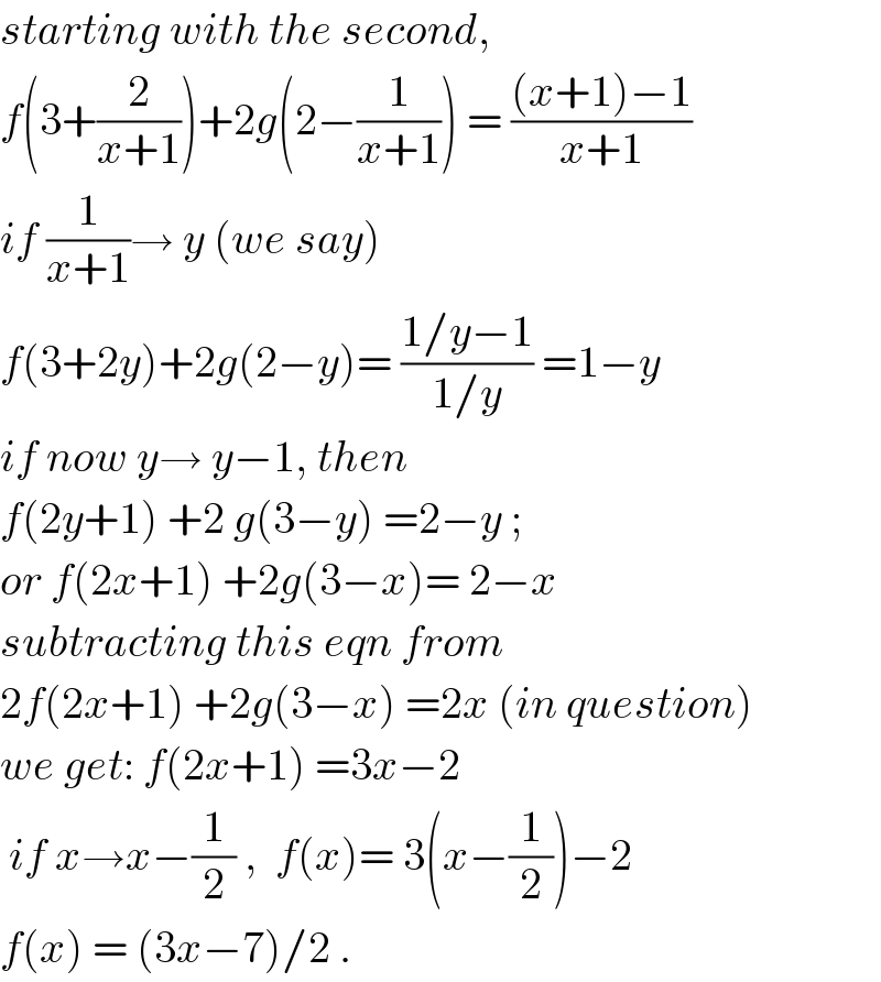 starting with the second,   f(3+(2/(x+1)))+2g(2−(1/(x+1))) = (((x+1)−1)/(x+1))  if (1/(x+1))→ y (we say)  f(3+2y)+2g(2−y)= ((1/y−1)/(1/y)) =1−y  if now y→ y−1, then  f(2y+1) +2 g(3−y) =2−y ;  or f(2x+1) +2g(3−x)= 2−x  subtracting this eqn from  2f(2x+1) +2g(3−x) =2x (in question)  we get: f(2x+1) =3x−2   if x→x−(1/2) ,  f(x)= 3(x−(1/2))−2  f(x) = (3x−7)/2 .  