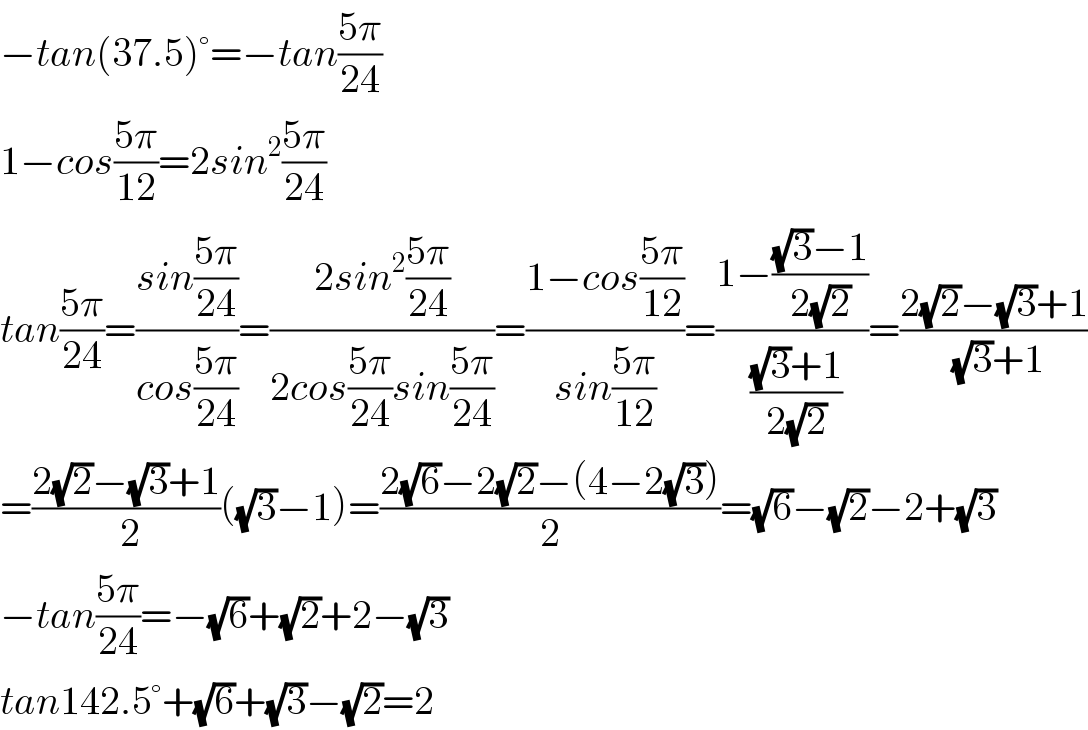 −tan(37.5)°=−tan((5π)/(24))  1−cos((5π)/(12))=2sin^2 ((5π)/(24))  tan((5π)/(24))=((sin((5π)/(24)))/(cos((5π)/(24))))=((2sin^2 ((5π)/(24)))/(2cos((5π)/(24))sin((5π)/(24))))=((1−cos((5π)/(12)))/(sin((5π)/(12))))=((1−(((√3)−1)/(2(√2))))/( (((√3)+1)/(2(√2)))))=((2(√2)−(√3)+1)/( (√3)+1))  =((2(√2)−(√3)+1)/( 2))((√3)−1)=((2(√6)−2(√2)−(4−2(√3)))/2)=(√6)−(√2)−2+(√3)  −tan((5π)/(24))=−(√6)+(√2)+2−(√3)  tan142.5°+(√6)+(√3)−(√2)=2  