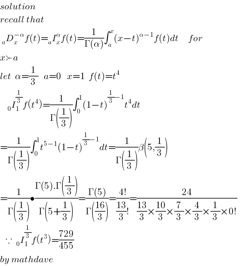 solution  recall that     _a D_x ^(−α) f(t)=_a I_x ^α f(t)=(1/(Γ(α)))∫_a ^x (x−t)^(α−1) f(t)dt     for  x≻a  let  α=(1/3)   a=0   x=1  f(t)=t^4       _0 I_1 ^(1/3) f(t^4 )=(1/(Γ((1/3))))∫_0 ^1 (1−t)^((1/3)−1) t^4 dt  =(1/(Γ((1/3))))∫_0 ^1 t^(5−1) (1−t)^((1/3)−1) dt=(1/(Γ((1/3))))β(5,(1/3))  =(1/(Γ((1/3))))•((Γ(5).Γ((1/3)))/(Γ(5+(1/3))))=((Γ(5))/(Γ(((16)/3))))=((4!)/(((13)/3)!))=((24)/(((13)/3)×((10)/3)×(7/3)×(4/3)×(1/3)×0!))     ∵  _0 I_1 ^(1/3) f(t^3 )=((729)/(455))  by mathdave  