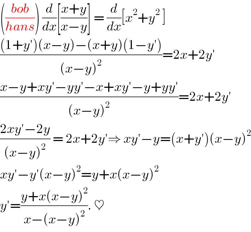 (((bob)/(hans))) (d/dx)[((x+y)/(x−y))] = (d/dx)[x^2 +y^2  ]  (((1+y′)(x−y)−(x+y)(1−y′))/((x−y)^2 ))=2x+2y′  ((x−y+xy′−yy′−x+xy′−y+yy′)/((x−y)^2 ))=2x+2y′  ((2xy′−2y)/((x−y)^2 )) = 2x+2y′⇒ xy′−y=(x+y′)(x−y)^2   xy′−y′(x−y)^2 =y+x(x−y)^2   y′=((y+x(x−y)^2 )/(x−(x−y)^2 )). ♥  