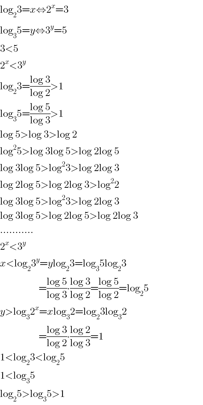 log_2 3=x⇔2^x =3   log_3 5=y⇔3^y =5  3<5  2^x <3^y   log_2 3=((log 3)/(log 2))>1  log_3 5=((log 5)/(log 3))>1  log 5>log 3>log 2  log^2 5>log 3log 5>log 2log 5  log 3log 5>log^2 3>log 2log 3  log 2log 5>log 2log 3>log^2 2  log 3log 5>log^2 3>log 2log 3  log 3log 5>log 2log 5>log 2log 3  ...........  2^x <3^y   x<log_2 3^y =ylog_2 3=log_3 5log_2 3                     =((log 5)/(log 3))∙((log 3)/(log 2))=((log 5)/(log 2))=log_2 5  y>log_3 2^x =xlog_3 2=log_2 3log_3 2                     =((log 3)/(log 2))∙((log 2)/(log 3))=1  1<log_2 3<log_2 5  1<log_3 5  log_2 5>log_3 5>1  