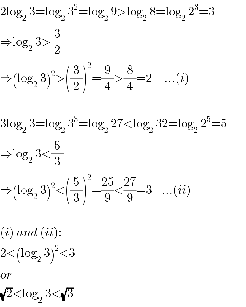 2log_2  3=log_2  3^2 =log_2  9>log_2  8=log_2  2^3 =3  ⇒log_2  3>(3/2)  ⇒(log_2  3)^2 >((3/2))^2 =(9/4)>(8/4)=2     ...(i)    3log_2  3=log_2  3^3 =log_2  27<log_2  32=log_2  2^5 =5  ⇒log_2  3<(5/3)  ⇒(log_2  3)^2 <((5/3))^2 =((25)/9)<((27)/9)=3    ...(ii)    (i) and (ii):  2<(log_2  3)^2 <3  or  (√2)<log_2  3<(√3)  