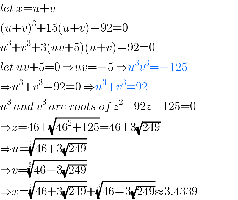 let x=u+v  (u+v)^3 +15(u+v)−92=0  u^3 +v^3 +3(uv+5)(u+v)−92=0  let uv+5=0 ⇒uv=−5 ⇒u^3 v^3 =−125  ⇒u^3 +v^3 −92=0 ⇒u^3 +v^3 =92  u^3  and v^3  are roots of z^2 −92z−125=0  ⇒z=46±(√(46^2 +125))=46±3(√(249))  ⇒u=((46+3(√(249))))^(1/3)   ⇒v=((46−3(√(249))))^(1/3)   ⇒x=((46+3(√(249))))^(1/3) +((46−3(√(249))))^(1/3) ≈3.4339  