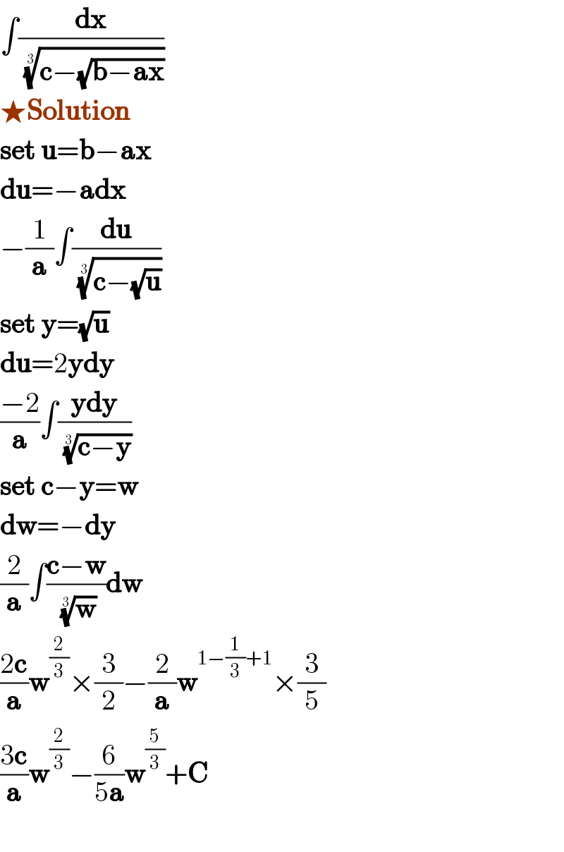 ∫(dx/((c−(√(b−ax))))^(1/3) )  ★Solution  set u=b−ax  du=−adx  −(1/a)∫(du/((c−(√u)))^(1/3) )  set y=(√u)  du=2ydy  ((−2)/a)∫((ydy)/((c−y))^(1/3) )  set c−y=w  dw=−dy  (2/a)∫((c−w)/(w)^(1/3) )dw  ((2c)/a)w^(2/3) ×(3/2)−(2/a)w^(1−(1/3)+1) ×(3/5)  ((3c)/a)w^(2/3) −(6/(5a))w^(5/3) +C    