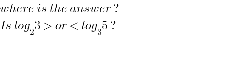 where is the answer ?  Is log_2 3 > or < log_3 5 ?  