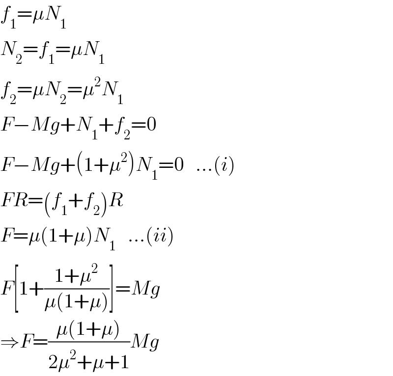 f_1 =μN_1   N_2 =f_1 =μN_1   f_2 =μN_2 =μ^2 N_1   F−Mg+N_1 +f_2 =0  F−Mg+(1+μ^2 )N_1 =0   ...(i)  FR=(f_1 +f_2 )R  F=μ(1+μ)N_1    ...(ii)  F[1+((1+μ^2 )/(μ(1+μ)))]=Mg  ⇒F=((μ(1+μ))/(2μ^2 +μ+1))Mg  