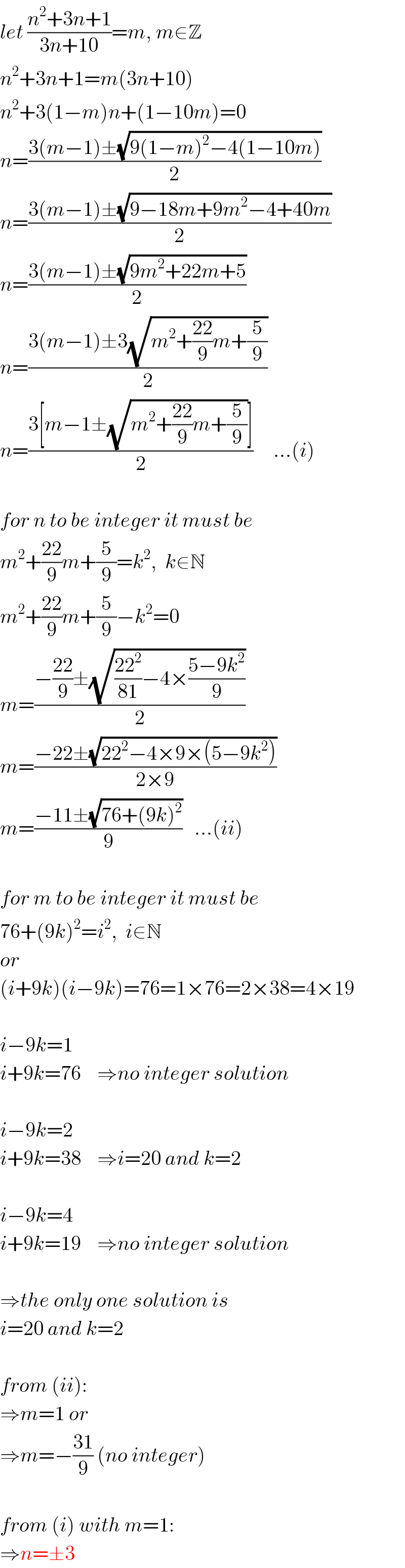 let ((n^2 +3n+1)/(3n+10))=m, m∈Z  n^2 +3n+1=m(3n+10)  n^2 +3(1−m)n+(1−10m)=0  n=((3(m−1)±(√(9(1−m)^2 −4(1−10m))))/2)  n=((3(m−1)±(√(9−18m+9m^2 −4+40m)))/2)  n=((3(m−1)±(√(9m^2 +22m+5)))/2)  n=((3(m−1)±3(√(m^2 +((22)/9)m+(5/9))))/2)  n=((3[m−1±(√(m^2 +((22)/9)m+(5/9)))])/2)     ...(i)    for n to be integer it must be  m^2 +((22)/9)m+(5/9)=k^2 ,  k∈N  m^2 +((22)/9)m+(5/9)−k^2 =0  m=((−((22)/9)±(√(((22^2 )/(81))−4×((5−9k^2 )/9))))/2)  m=((−22±(√(22^2 −4×9×(5−9k^2 ))))/(2×9))  m=((−11±(√(76+(9k)^2 )))/9)   ...(ii)    for m to be integer it must be  76+(9k)^2 =i^2 ,  i∈N  or  (i+9k)(i−9k)=76=1×76=2×38=4×19    i−9k=1  i+9k=76    ⇒no integer solution    i−9k=2  i+9k=38    ⇒i=20 and k=2    i−9k=4  i+9k=19    ⇒no integer solution    ⇒the only one solution is   i=20 and k=2    from (ii):  ⇒m=1 or  ⇒m=−((31)/9) (no integer)    from (i) with m=1:  ⇒n=±3  