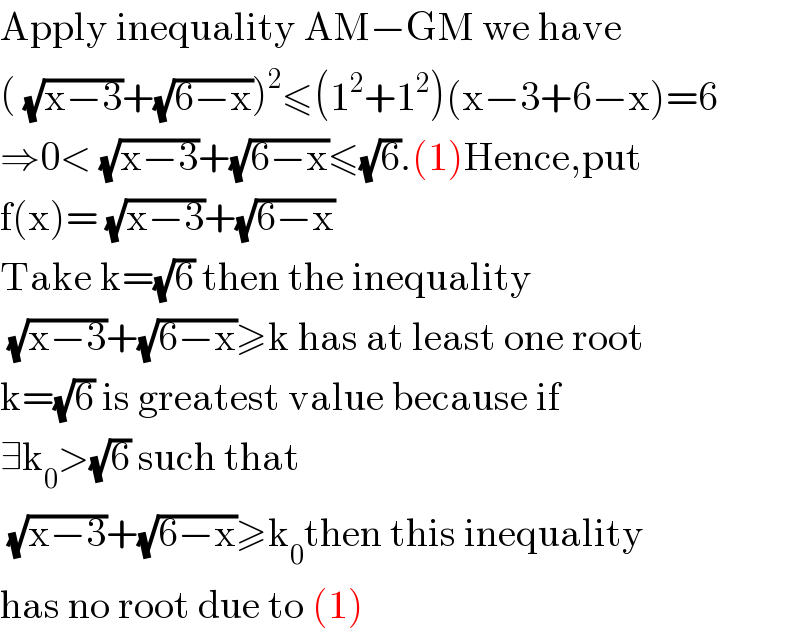 Apply inequality AM−GM we have  ( (√(x−3))+(√(6−x)))^2 ≤(1^2 +1^2 )(x−3+6−x)=6  ⇒0< (√(x−3))+(√(6−x))≤(√6).(1)Hence,put  f(x)= (√(x−3))+(√(6−x))  Take k=(√6) then the inequality   (√(x−3))+(√(6−x))≥k has at least one root  k=(√6) is greatest value because if  ∃k_0 >(√6) such that    (√(x−3))+(√(6−x))≥k_0 then this inequality  has no root due to (1)  