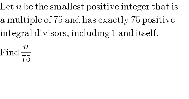 Let n be the smallest positive integer that is  a multiple of 75 and has exactly 75 positive  integral divisors, including 1 and itself.  Find (n/(75))  