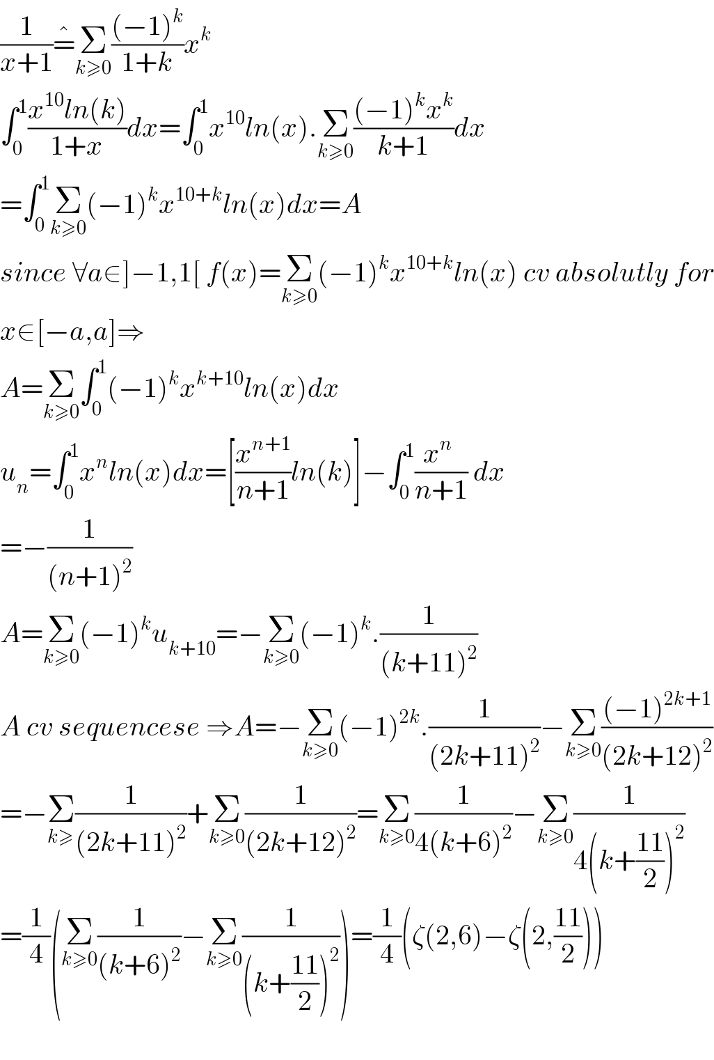 (1/(x+1))=^� Σ_(k≥0) (((−1)^k )/(1+k))x^k   ∫_0 ^1 ((x^(10) ln(k))/(1+x))dx=∫_0 ^1 x^(10) ln(x).Σ_(k≥0) (((−1)^k x^k )/(k+1))dx  =∫_0 ^1 Σ_(k≥0) (−1)^k x^(10+k) ln(x)dx=A  since ∀a∈]−1,1[ f(x)=Σ_(k≥0) (−1)^k x^(10+k) ln(x) cv absolutly for  x∈[−a,a]⇒  A=Σ_(k≥0) ∫_0 ^1 (−1)^k x^(k+10) ln(x)dx  u_n =∫_0 ^1 x^n ln(x)dx=[(x^(n+1) /(n+1))ln(k)]−∫_0 ^1 ((x^n  )/(n+1)) dx  =−(1/((n+1)^2 ))  A=Σ_(k≥0) (−1)^k u_(k+10) =−Σ_(k≥0) (−1)^k .(1/((k+11)^2 ))  A cv sequencese ⇒A=−Σ_(k≥0) (−1)^(2k) .(1/((2k+11)^2 ))−Σ_(k≥0) (((−1)^(2k+1) )/((2k+12)^2 ))  =−Σ_(k≥) (1/((2k+11)^2 ))+Σ_(k≥0) (1/((2k+12)^2 ))=Σ_(k≥0) (1/(4(k+6)^2 ))−Σ_(k≥0) (1/(4(k+((11)/2))^2 ))  =(1/4)(Σ_(k≥0) (1/((k+6)^2 ))−Σ_(k≥0) (1/((k+((11)/2))^2 )))=(1/4)(ζ(2,6)−ζ(2,((11)/2)))    