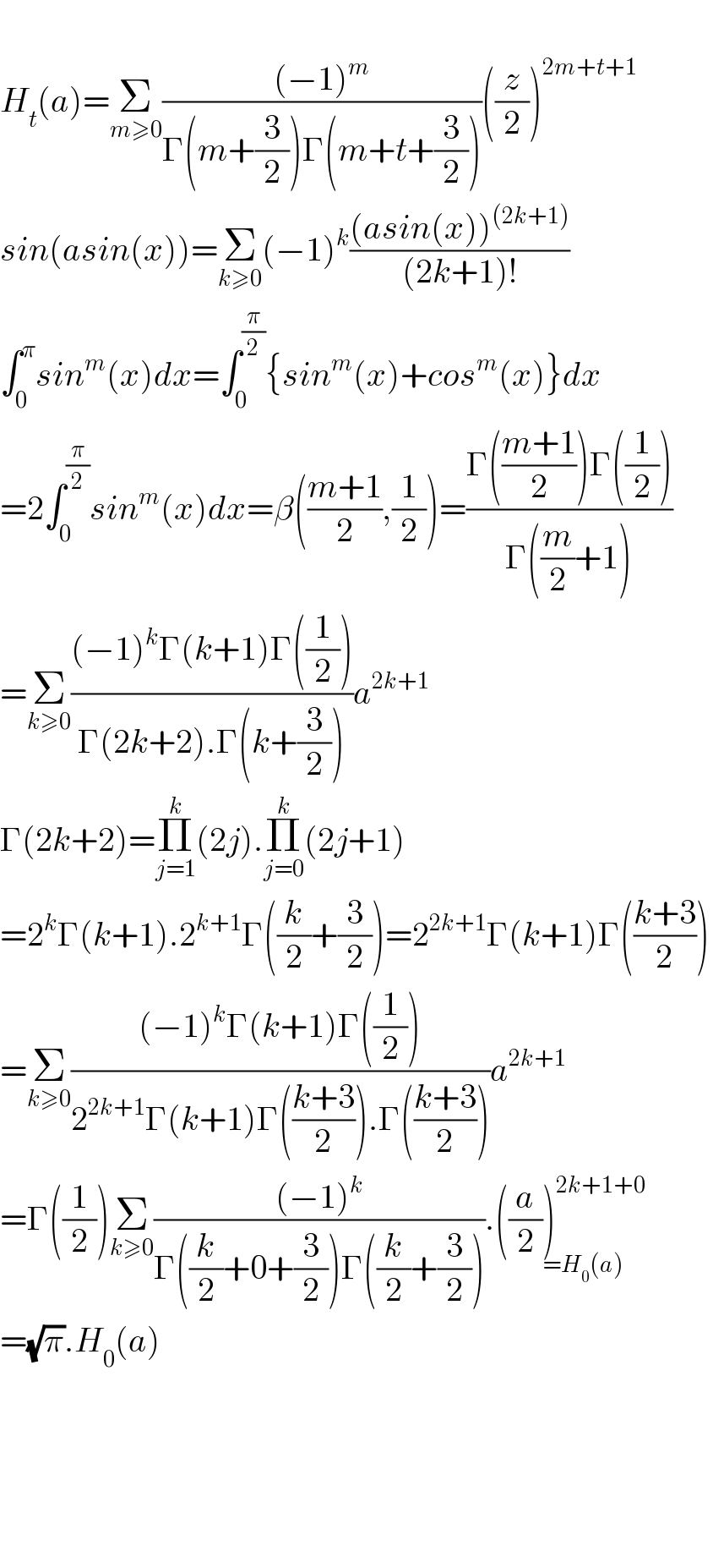  H_t (a)=Σ_(m≥0) (((−1)^m )/(Γ(m+(3/2))Γ(m+t+(3/2))))((z/2))^(2m+t+1)   sin(asin(x))=Σ_(k≥0) (−1)^k (((asin(x))^((2k+1)) )/((2k+1)!))  ∫_0 ^π sin^m (x)dx=∫_0 ^(π/2) {sin^m (x)+cos^m (x)}dx  =2∫_0 ^(π/2) sin^m (x)dx=β(((m+1)/2),(1/2))=((Γ(((m+1)/2))Γ((1/2)))/(Γ((m/2)+1)))  =Σ_(k≥0) (((−1)^k Γ(k+1)Γ((1/2)))/(Γ(2k+2).Γ(k+(3/2))))a^(2k+1)   Γ(2k+2)=Π_(j=1) ^k (2j).Π_(j=0) ^k (2j+1)  =2^k Γ(k+1).2^(k+1) Γ((k/2)+(3/2))=2^(2k+1) Γ(k+1)Γ(((k+3)/2))  =Σ_(k≥0) (((−1)^k Γ(k+1)Γ((1/2)))/(2^(2k+1) Γ(k+1)Γ(((k+3)/2)).Γ(((k+3)/2))))a^(2k+1)   =Γ((1/2))Σ_(k≥0) (((−1)^k )/(Γ((k/2)+0+(3/2))Γ((k/2)+(3/2)))).((a/2))^(2k+1+0) _(=H_0 (a))   =(√π).H_0 (a)          