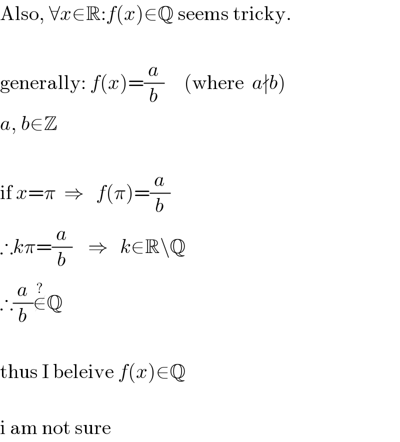Also, ∀x∈R:f(x)∈Q seems tricky.     generally: f(x)=(a/b)     (where  a∤b)  a, b∈Z     if x=π  ⇒   f(π)=(a/b)  ∴kπ=(a/b)    ⇒   k∈R\Q  ∴(a/b)∉^(?) Q     thus I beleive f(x)∈Q     i am not sure  
