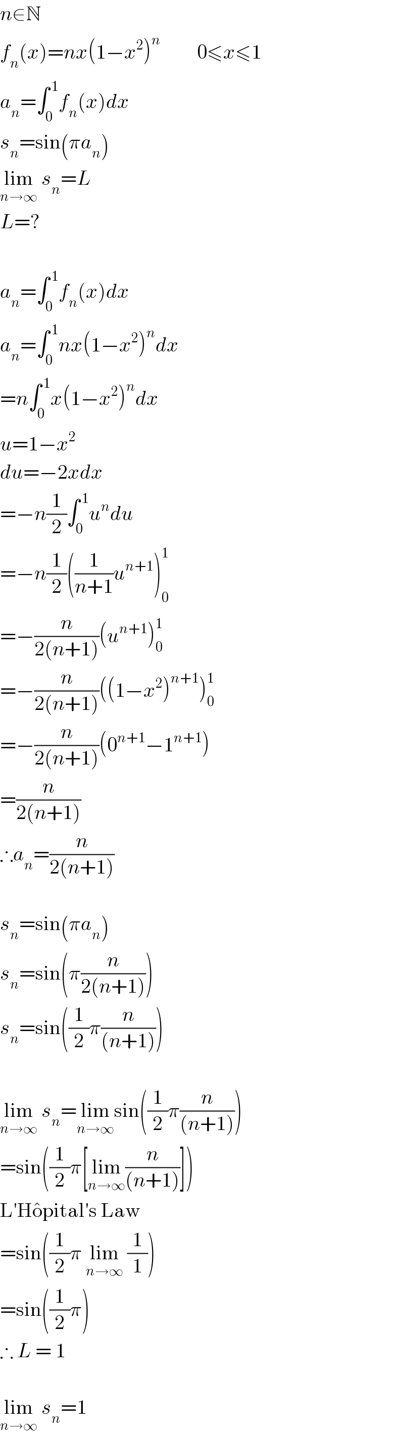 n∈N  f_n (x)=nx(1−x^2 )^n          0≤x≤1  a_n =∫_0 ^( 1) f_n (x)dx  s_n =sin(πa_n )  lim_(n→∞)  s_n =L  L=?     a_n =∫_0 ^( 1) f_n (x)dx  a_n =∫_0 ^( 1) nx(1−x^2 )^n dx  =n∫_0 ^( 1) x(1−x^2 )^n dx  u=1−x^2   du=−2xdx  =−n(1/2)∫_0 ^( 1) u^n du  =−n(1/2)((1/(n+1))u^(n+1) )_0 ^1   =−(n/(2(n+1)))(u^(n+1) )_0 ^1   =−(n/(2(n+1)))((1−x^2 )^(n+1) )_0 ^1   =−(n/(2(n+1)))(0^(n+1) −1^(n+1) )  =(n/(2(n+1)))  ∴a_n =(n/(2(n+1)))     s_n =sin(πa_n )  s_n =sin(π(n/(2(n+1))))  s_n =sin((1/2)π(n/((n+1))))     lim_(n→∞)  s_n =lim_(n→∞) sin((1/2)π(n/((n+1))))  =sin((1/2)π[lim_(n→∞) (n/((n+1)))])  L′Ho^  pital′s Law  =sin((1/2)π lim_(n→∞)  (1/1))  =sin((1/2)π)  ∴ L = 1     lim_(n→∞)  s_n =1  