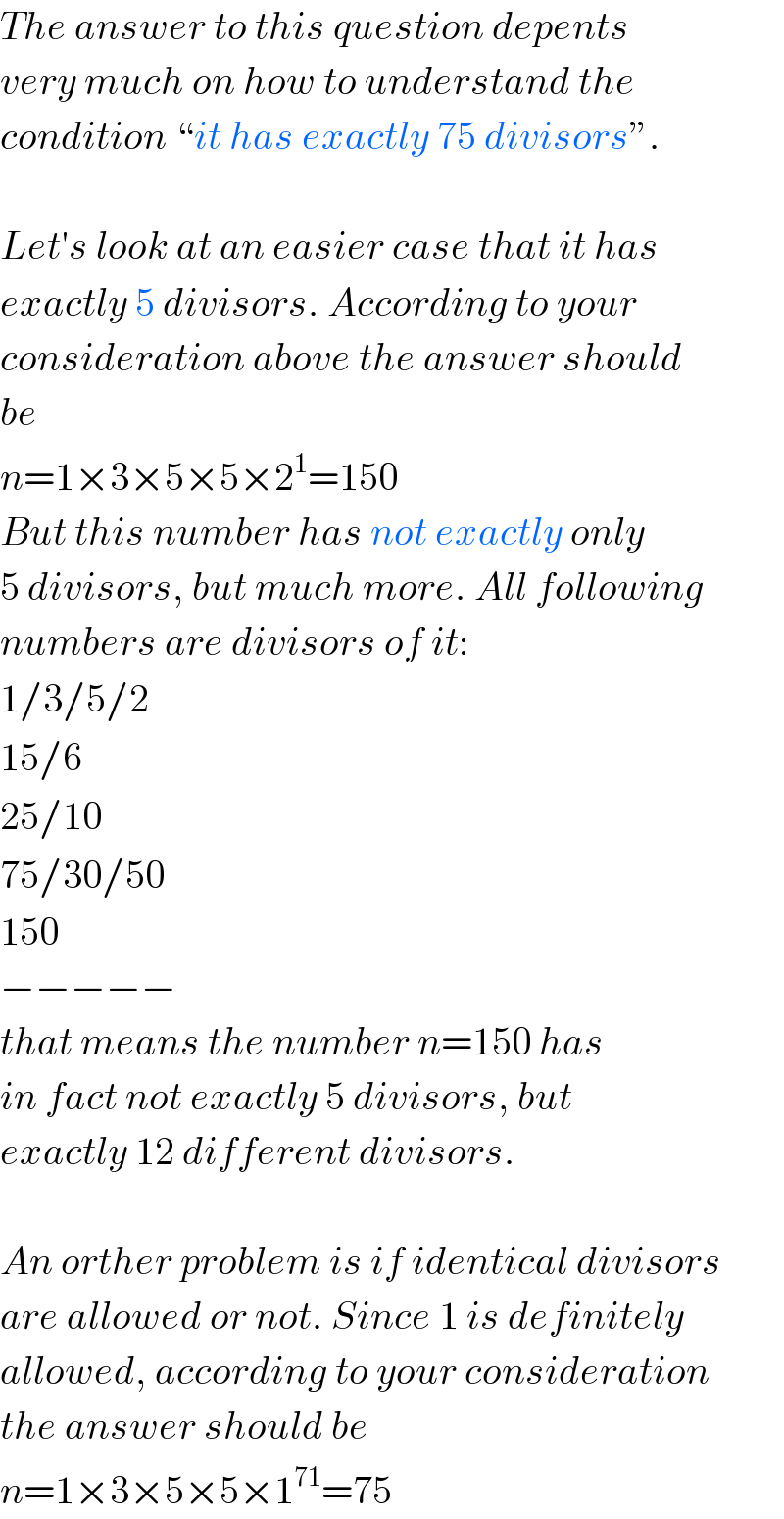 The answer to this question depents  very much on how to understand the  condition “it has exactly 75 divisors”.    Let′s look at an easier case that it has  exactly 5 divisors. According to your  consideration above the answer should  be  n=1×3×5×5×2^1 =150  But this number has not exactly only  5 divisors, but much more. All following  numbers are divisors of it:  1/3/5/2  15/6  25/10  75/30/50  150  −−−−−  that means the number n=150 has  in fact not exactly 5 divisors, but  exactly 12 different divisors.    An orther problem is if identical divisors  are allowed or not. Since 1 is definitely  allowed, according to your consideration  the answer should be  n=1×3×5×5×1^(71) =75  