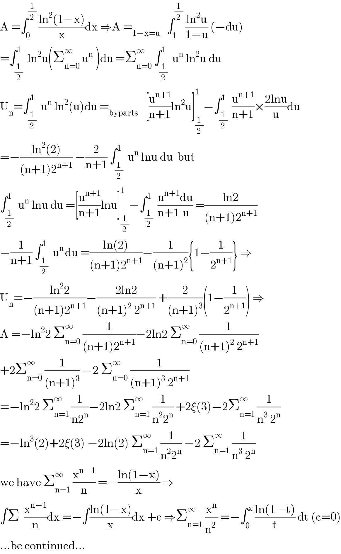 A =∫_0 ^(1/2)  ((ln^2 (1−x))/x)dx ⇒A =_(1−x=u)    ∫_1 ^(1/2)  ((ln^2 u)/(1−u)) (−du)  =∫_(1/2) ^1  ln^2 u(Σ_(n=0) ^∞  u^n  )du =Σ_(n=0) ^∞  ∫_(1/2) ^1  u^n  ln^2 u du  U_n =∫_(1/2) ^1  u^n  ln^2 (u)du =_(byparts)    [(u^(n+1) /(n+1))ln^2 u]_(1/2) ^1 −∫_(1/2) ^1  (u^(n+1) /(n+1))×((2lnu)/u)du  =−((ln^2 (2))/((n+1)2^(n+1) )) −(2/(n+1)) ∫_(1/2) ^1  u^n  lnu du  but  ∫_(1/2) ^1  u^n  lnu du =[(u^(n+1) /(n+1))lnu]_(1/2) ^1 −∫_(1/2) ^1  (u^(n+1) /(n+1))(du/u) =((ln2)/((n+1)2^(n+1) ))  −(1/(n+1)) ∫_(1/2) ^(1 )  u^(n ) du =((ln(2))/((n+1)2^(n+1) ))−(1/((n+1)^2 )){1−(1/2^(n+1) )} ⇒  U_n =−((ln^2 2)/((n+1)2^(n+1) ))−((2ln2)/((n+1)^2  2^(n+1) )) +(2/((n+1)^3 ))(1−(1/2^(n+1) )) ⇒  A =−ln^2 2 Σ_(n=0) ^∞  (1/((n+1)2^(n+1) ))−2ln2 Σ_(n=0) ^∞  (1/((n+1)^2  2^(n+1) ))  +2Σ_(n=0) ^∞  (1/((n+1)^3 )) −2 Σ_(n=0) ^∞  (1/((n+1)^3  2^(n+1) ))  =−ln^2 2 Σ_(n=1) ^∞  (1/(n2^n ))−2ln2 Σ_(n=1) ^∞  (1/(n^2 2^n )) +2ξ(3)−2Σ_(n=1) ^∞  (1/(n^3  2^n ))  =−ln^3 (2)+2ξ(3) −2ln(2) Σ_(n=1) ^∞  (1/(n^2 2^n )) −2 Σ_(n=1) ^∞  (1/(n^3  2^n ))  we have Σ_(n=1) ^∞  (x^(n−1) /n) =−((ln(1−x))/x) ⇒  ∫Σ  (x^(n−1) /n)dx =−∫((ln(1−x))/x)dx +c ⇒Σ_(n=1) ^∞  (x^n /(n^2  )) =−∫_0 ^x  ((ln(1−t))/t) dt (c=0)  ...be continued...  