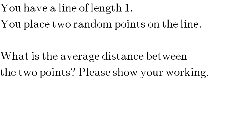 You have a line of length 1.  You place two random points on the line.     What is the average distance between  the two points? Please show your working.  
