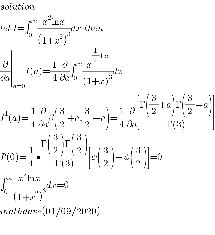 solution  let I=∫_0 ^∞ ((x^2 lnx)/((1+x^2 )^3 ))dx  then  (∂/∂a)∣_(a=0) I(a)=(1/4)(∂/∂a)∫_0 ^∞ (x^((1/2)+a) /((1+x)^3 ))dx  I^1 (a)=(1/4)(∂/∂a)β((3/2)+a,(3/2)−a)=(1/4)(∂/∂a)[((Γ((3/2)+a)Γ((3/2)−a))/(Γ(3)))]  I^′ (0)=(1/4)•((Γ((3/2))Γ((3/2)))/(Γ(3)))[ψ((3/2))−ψ((3/2))]=0  ∫_0 ^∞ ((x^2 lnx)/((1+x^2 )^3 ))dx=0  mathdave(01/09/2020)    