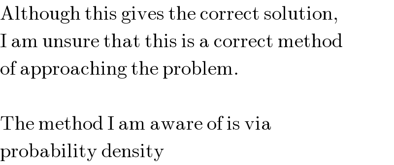 Although this gives the correct solution,  I am unsure that this is a correct method  of approaching the problem.     The method I am aware of is via  probability density  
