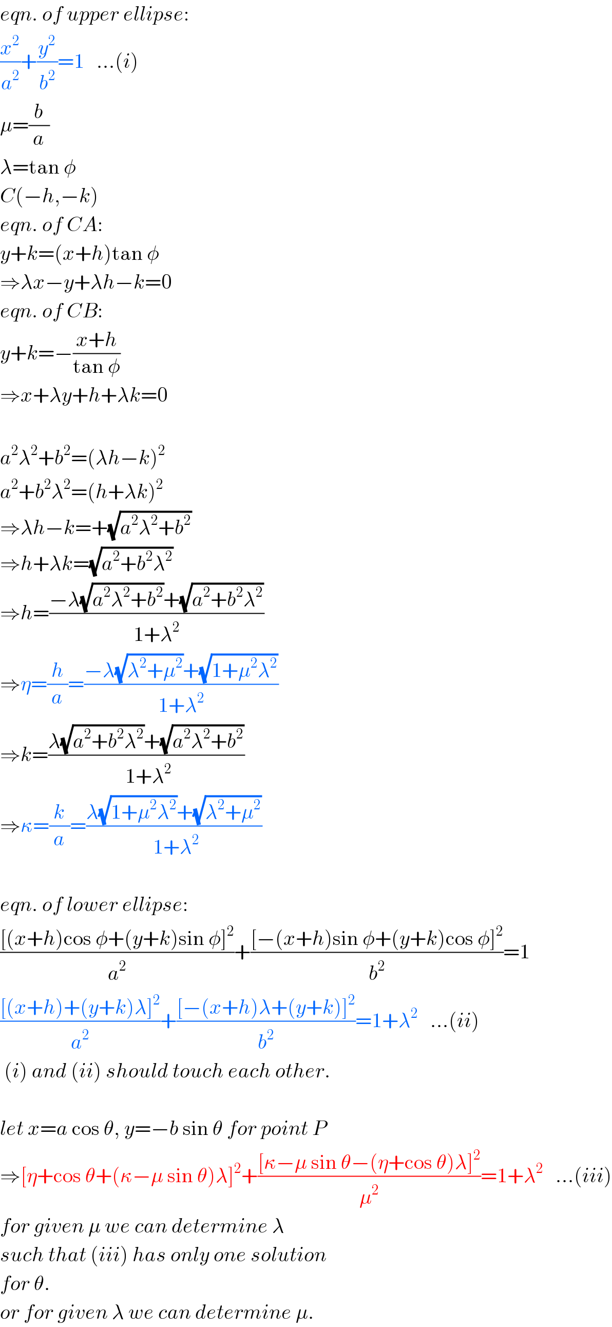 eqn. of upper ellipse:  (x^2 /a^2 )+(y^2 /b^2 )=1   ...(i)  μ=(b/a)  λ=tan φ  C(−h,−k)  eqn. of CA:  y+k=(x+h)tan φ  ⇒λx−y+λh−k=0  eqn. of CB:  y+k=−((x+h)/(tan φ))  ⇒x+λy+h+λk=0    a^2 λ^2 +b^2 =(λh−k)^2   a^2 +b^2 λ^2 =(h+λk)^2   ⇒λh−k=+(√(a^2 λ^2 +b^2 ))  ⇒h+λk=(√(a^2 +b^2 λ^2 ))  ⇒h=((−λ(√(a^2 λ^2 +b^2 ))+(√(a^2 +b^2 λ^2 )))/(1+λ^2 ))  ⇒η=(h/a)=((−λ(√(λ^2 +μ^2 ))+(√(1+μ^2 λ^2 )))/(1+λ^2 ))  ⇒k=((λ(√(a^2 +b^2 λ^2 ))+(√(a^2 λ^2 +b^2 )))/( 1+λ^2 ))  ⇒κ=(k/a)=((λ(√(1+μ^2 λ^2 ))+(√(λ^2 +μ^2 )))/( 1+λ^2 ))    eqn. of lower ellipse:  (([(x+h)cos φ+(y+k)sin φ]^2 )/a^2 )+(([−(x+h)sin φ+(y+k)cos φ]^2 )/b^2 )=1  (([(x+h)+(y+k)λ]^2 )/a^2 )+(([−(x+h)λ+(y+k)]^2 )/b^2 )=1+λ^2    ...(ii)   (i) and (ii) should touch each other.    let x=a cos θ, y=−b sin θ for point P  ⇒[η+cos θ+(κ−μ sin θ)λ]^2 +(([κ−μ sin θ−(η+cos θ)λ]^2 )/μ^2 )=1+λ^2    ...(iii)  for given μ we can determine λ  such that (iii) has only one solution  for θ.  or for given λ we can determine μ.  