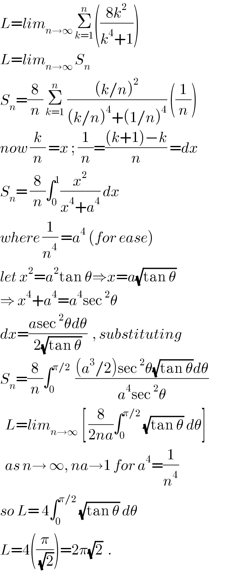 L=lim_(n→∞ ) Σ_(k=1) ^n (((8k^2 )/(k^4 +1)))  L=lim_(n→∞ ) S_n   S_n =(8/n) Σ_(k=1) ^n  (((k/n)^2 )/((k/n)^4 +(1/n)^4 )) ((1/n))  now (k/n) =x ; (1/n)=(((k+1)−k)/n) =dx  S_n = (8/n)∫_0 ^1 (x^2 /(x^4 +a^4 )) dx   where (1/n^4 ) =a^4  (for ease)  let x^2 =a^2 tan θ⇒x=a(√(tan θ))  ⇒ x^4 +a^4 =a^4 sec^2 θ  dx=((asec^2 θdθ)/(2(√(tan θ))))  , substituting  S_n =(8/n)∫_0 ^(π/2)   (((a^3 /2)sec^2 θ(√(tan θ))dθ)/(a^4 sec^2 θ))    L=lim_(n→∞  ) [ (8/(2na))∫_0 ^(π/2)  (√(tan θ)) dθ]    as n→ ∞, na→1 for a^4 =(1/n^4 )  so L= 4∫_0 ^(π/2)  (√(tan θ)) dθ  L=4((π/( (√2))))=2π(√2)  .  
