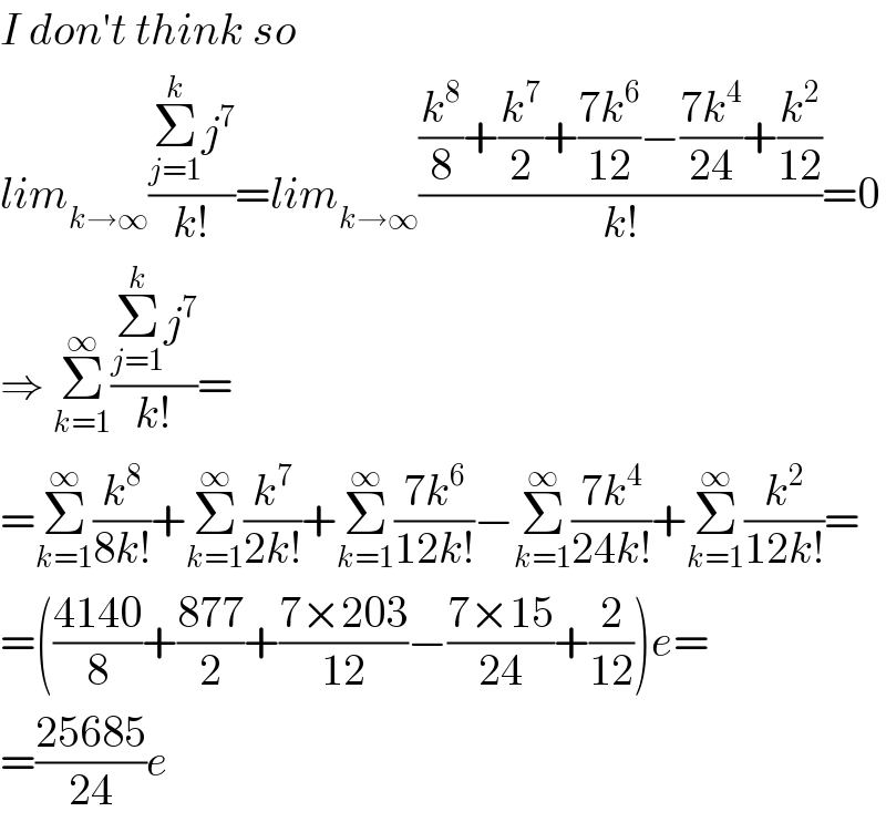 I don′t think so  lim_(k→∞) ((Σ_(j=1) ^k j^7 )/(k!))=lim_(k→∞) (((k^8 /8)+(k^7 /2)+((7k^6 )/(12))−((7k^4 )/(24))+(k^2 /(12)))/(k!))=0  ⇒ Σ_(k=1) ^∞ ((Σ_(j=1) ^k j^7 )/(k!))=  =Σ_(k=1) ^∞ (k^8 /(8k!))+Σ_(k=1) ^∞ (k^7 /(2k!))+Σ_(k=1) ^∞ ((7k^6 )/(12k!))−Σ_(k=1) ^∞ ((7k^4 )/(24k!))+Σ_(k=1) ^∞ (k^2 /(12k!))=  =(((4140)/8)+((877)/2)+((7×203)/(12))−((7×15)/(24))+(2/(12)))e=  =((25685)/(24))e  