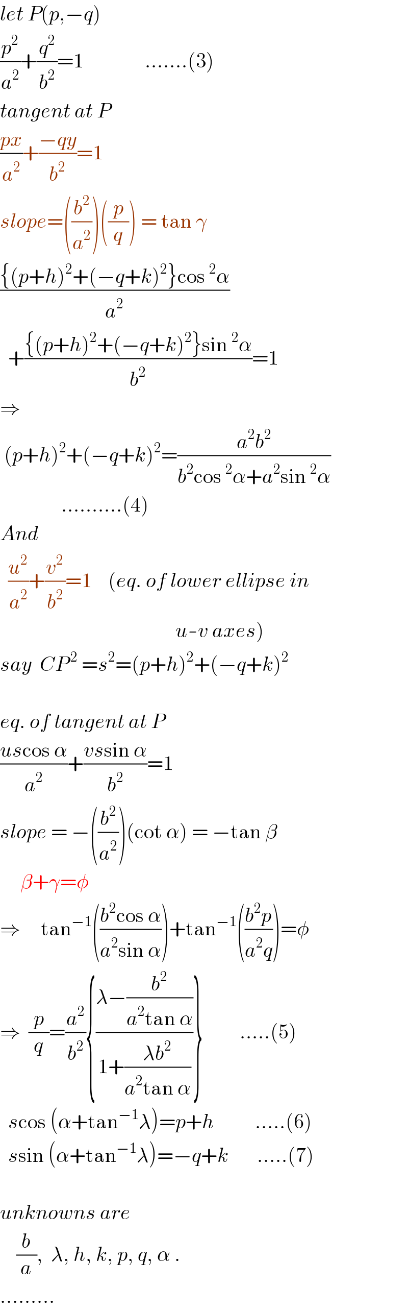 let P(p,−q)   (p^2 /a^2 )+(q^2 /b^2 )=1               .......(3)  tangent at P  ((px)/a^2 )+((−qy)/b^2 )=1  slope=((b^2 /a^2 ))((p/q)) = tan γ  (({(p+h)^2 +(−q+k)^2 }cos^2 α)/a^2 )    +(({(p+h)^2 +(−q+k)^2 }sin^2 α)/b^2 )=1  ⇒   (p+h)^2 +(−q+k)^2 =((a^2 b^2 )/(b^2 cos^2 α+a^2 sin^2 α))                 ..........(4)  And    (u^2 /a^2 )+(v^2 /b^2 )=1    (eq. of lower ellipse in                                             u-v axes)  say  CP^( 2)  =s^2 =(p+h)^2 +(−q+k)^2                                                    eq. of tangent at P  ((uscos α)/a^2 )+((vssin α)/b^2 )=1  slope = −((b^2 /a^2 ))(cot α) = −tan β       β+γ=φ  ⇒     tan^(−1) (((b^2 cos α)/(a^2 sin α)))+tan^(−1) (((b^2 p)/(a^2 q)))=φ  ⇒  (p/q)=(a^2 /b^2 ){((λ−(b^2 /(a^2 tan α)))/(1+((λb^2 )/(a^2 tan α))))}         .....(5)    scos (α+tan^(−1) λ)=p+h          .....(6)    ssin (α+tan^(−1) λ)=−q+k       .....(7)    unknowns are      (b/a),  λ, h, k, p, q, α .  .........  
