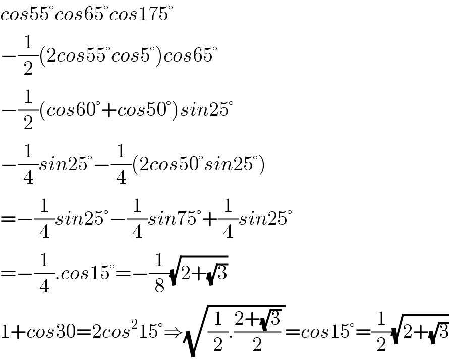 cos55°cos65°cos175°  −(1/2)(2cos55°cos5°)cos65°  −(1/2)(cos60°+cos50°)sin25°  −(1/4)sin25°−(1/4)(2cos50°sin25°)  =−(1/4)sin25°−(1/4)sin75°+(1/4)sin25°  =−(1/4).cos15°=−(1/8)(√(2+(√3)))  1+cos30=2cos^2 15°⇒(√((1/2).((2+(√3))/2) ))=cos15°=(1/2)(√(2+(√3)))  