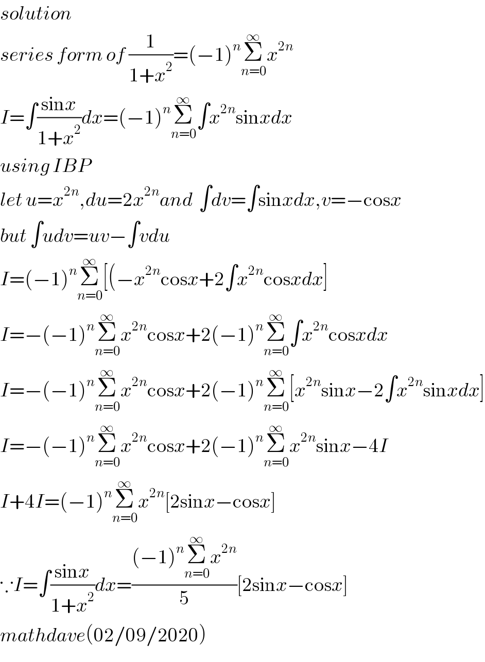 solution   series form of (1/(1+x^2 ))=(−1)^n Σ_(n=0) ^∞ x^(2n)   I=∫((sinx)/(1+x^2 ))dx=(−1)^n Σ_(n=0) ^∞ ∫x^(2n) sinxdx  using IBP  let u=x^(2n) ,du=2x^(2n) and  ∫dv=∫sinxdx,v=−cosx  but ∫udv=uv−∫vdu  I=(−1)^n Σ_(n=0) ^∞ [(−x^(2n) cosx+2∫x^(2n) cosxdx]  I=−(−1)^n Σ_(n=0) ^∞ x^(2n) cosx+2(−1)^n Σ_(n=0) ^∞ ∫x^(2n) cosxdx  I=−(−1)^n Σ_(n=0) ^∞ x^(2n) cosx+2(−1)^n Σ_(n=0) ^∞ [x^(2n) sinx−2∫x^(2n) sinxdx]  I=−(−1)^n Σ_(n=0) ^∞ x^(2n) cosx+2(−1)^n Σ_(n=0) ^∞ x^(2n) sinx−4I  I+4I=(−1)^n Σ_(n=0) ^∞ x^(2n) [2sinx−cosx]  ∵I=∫((sinx)/(1+x^2 ))dx=(((−1)^n Σ_(n=0) ^∞ x^(2n) )/5)[2sinx−cosx]  mathdave(02/09/2020)  
