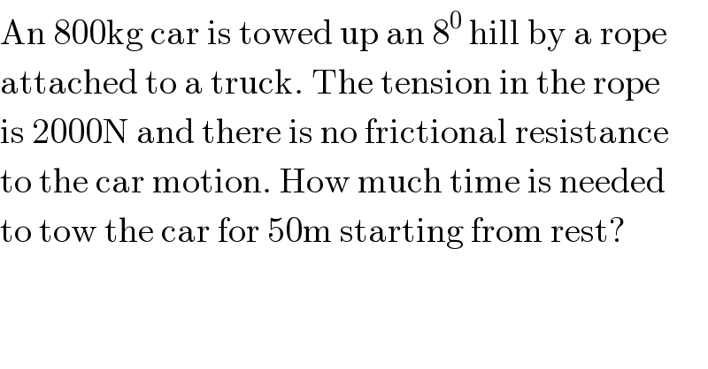 An 800kg car is towed up an 8^0  hill by a rope   attached to a truck. The tension in the rope  is 2000N and there is no frictional resistance  to the car motion. How much time is needed   to tow the car for 50m starting from rest?  