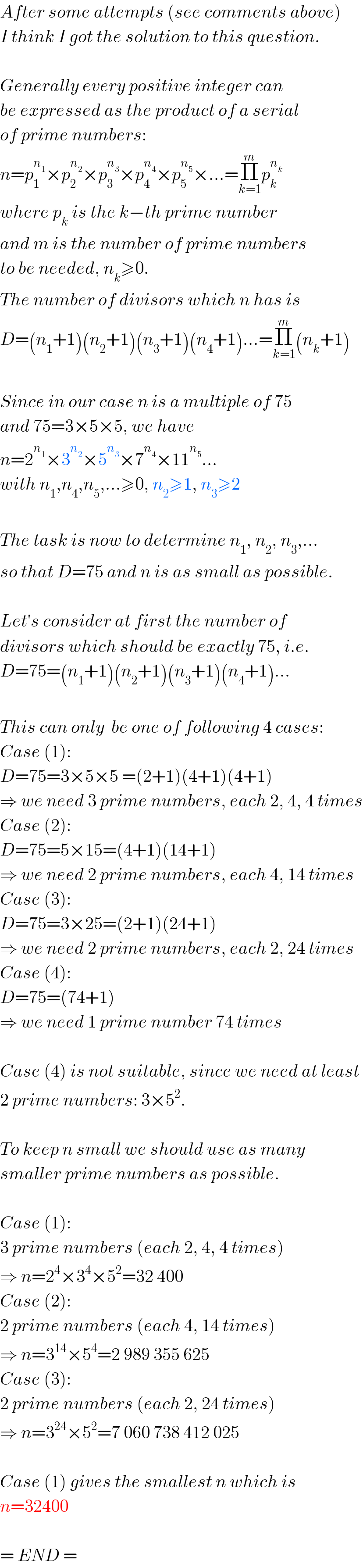 After some attempts (see comments above)  I think I got the solution to this question.    Generally every positive integer can  be expressed as the product of a serial  of prime numbers:  n=p_1 ^n_1  ×p_2 ^n_2  ×p_3 ^n_3  ×p_4 ^n_4  ×p_5 ^n_5  ×...=Π_(k=1) ^m p_k ^n_k    where p_k  is the k−th prime number  and m is the number of prime numbers  to be needed, n_k ≥0.  The number of divisors which n has is  D=(n_1 +1)(n_2 +1)(n_3 +1)(n_4 +1)...=Π_(k=1) ^m (n_k +1)    Since in our case n is a multiple of 75  and 75=3×5×5, we have   n=2^n_1  ×3^n_2  ×5^n_3  ×7^n_4  ×11^n_5  ...  with n_1 ,n_4 ,n_5 ,...≥0, n_2 ≥1, n_3 ≥2    The task is now to determine n_1 , n_2 , n_3 ,...  so that D=75 and n is as small as possible.    Let′s consider at first the number of  divisors which should be exactly 75, i.e.  D=75=(n_1 +1)(n_2 +1)(n_3 +1)(n_4 +1)...    This can only  be one of following 4 cases:  Case (1):  D=75=3×5×5 =(2+1)(4+1)(4+1)  ⇒ we need 3 prime numbers, each 2, 4, 4 times  Case (2):  D=75=5×15=(4+1)(14+1)   ⇒ we need 2 prime numbers, each 4, 14 times  Case (3):  D=75=3×25=(2+1)(24+1)   ⇒ we need 2 prime numbers, each 2, 24 times  Case (4):  D=75=(74+1)  ⇒ we need 1 prime number 74 times    Case (4) is not suitable, since we need at least  2 prime numbers: 3×5^2 .    To keep n small we should use as many  smaller prime numbers as possible.    Case (1):   3 prime numbers (each 2, 4, 4 times)  ⇒ n=2^4 ×3^4 ×5^2 =32 400  Case (2):   2 prime numbers (each 4, 14 times)  ⇒ n=3^(14) ×5^4 =2 989 355 625  Case (3):   2 prime numbers (each 2, 24 times)  ⇒ n=3^(24) ×5^2 =7 060 738 412 025    Case (1) gives the smallest n which is  n=32400    = END =  
