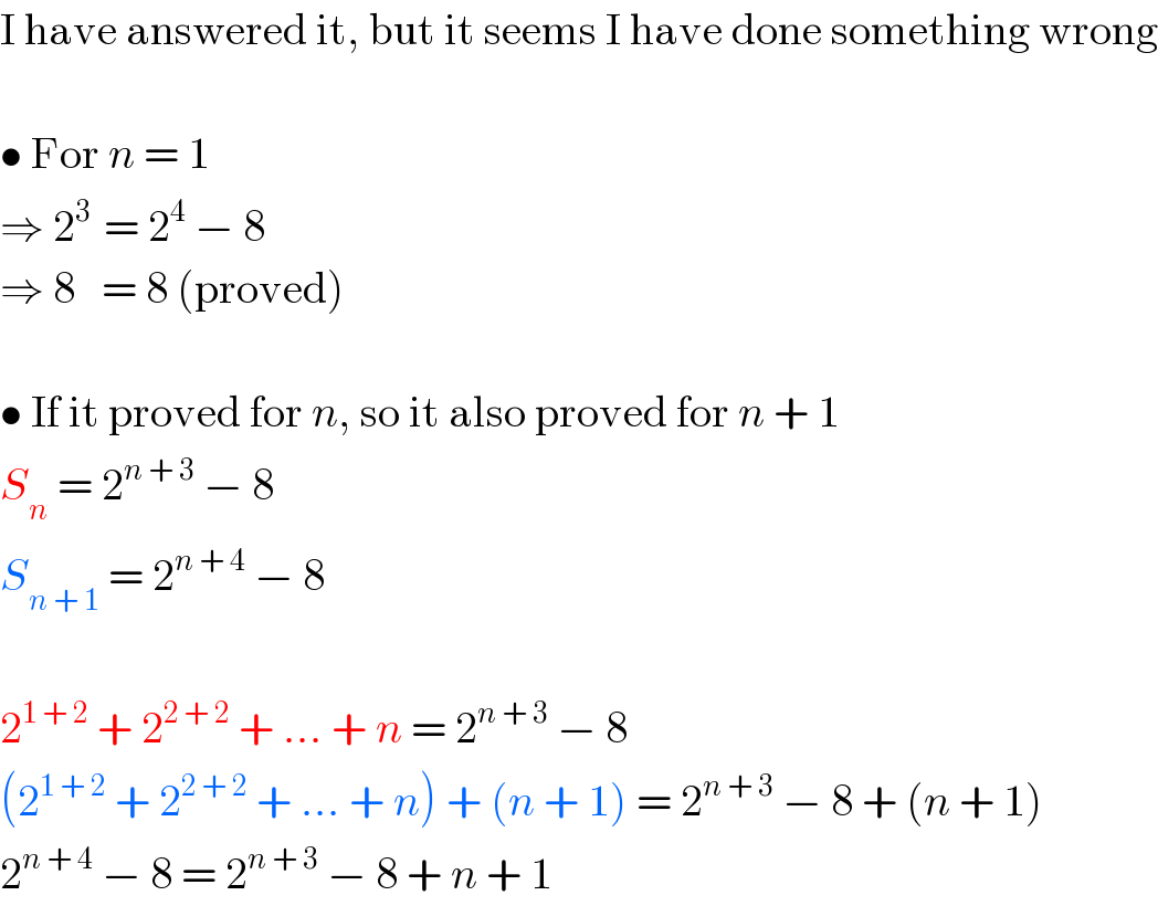 I have answered it, but it seems I have done something wrong    • For n = 1  ⇒ 2^(3 )  = 2^4  − 8  ⇒ 8   = 8 (proved)    • If it proved for n, so it also proved for n + 1  S_n  = 2^(n + 3)  − 8  S_(n + 1)  = 2^(n + 4)  − 8    2^(1 + 2)  + 2^(2 + 2)  + ... + n = 2^(n + 3)  − 8  (2^(1 + 2)  + 2^(2 + 2)  + ... + n) + (n + 1) = 2^(n + 3)  − 8 + (n + 1)  2^(n + 4)  − 8 = 2^(n + 3)  − 8 + n + 1  