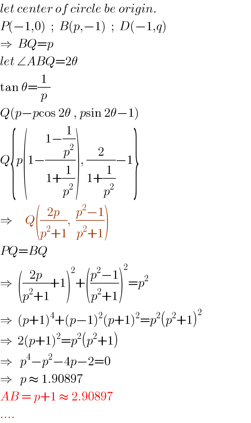 let center of circle be origin.  P(−1,0)  ;  B(p,−1)  ;  D(−1,q)  ⇒  BQ=p  let ∠ABQ=2θ  tan θ=(1/p)  Q(p−pcos 2θ , psin 2θ−1)  Q{p(1−((1−(1/p^2 ))/(1+(1/p^2 )))), (2/(1+(1/p^2 )))−1}  ⇒     Q(((2p)/(p^2 +1)),  ((p^2 −1)/(p^2 +1)))  PQ=BQ  ⇒  (((2p)/(p^2 +1))+1)^2 +(((p^2 −1)/(p^2 +1)))^2 =p^2   ⇒  (p+1)^4 +(p−1)^2 (p+1)^2 =p^2 (p^2 +1)^2   ⇒  2(p+1)^2 =p^2 (p^2 +1)  ⇒   p^4 −p^2 −4p−2=0  ⇒   p ≈ 1.90897  AB = p+1 ≈ 2.90897  ....  
