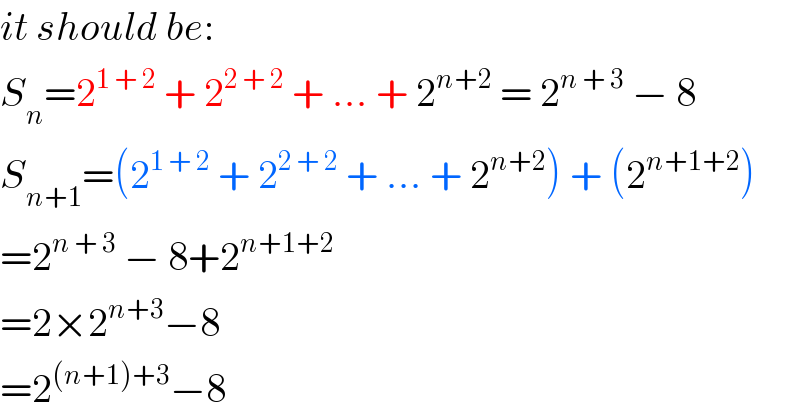 it should be:  S_n =2^(1 + 2)  + 2^(2 + 2)  + ... + 2^(n+2)  = 2^(n + 3)  − 8  S_(n+1) =(2^(1 + 2)  + 2^(2 + 2)  + ... + 2^(n+2) ) + (2^(n+1+2) )   =2^(n + 3)  − 8+2^(n+1+2)   =2×2^(n+3) −8  =2^((n+1)+3) −8  