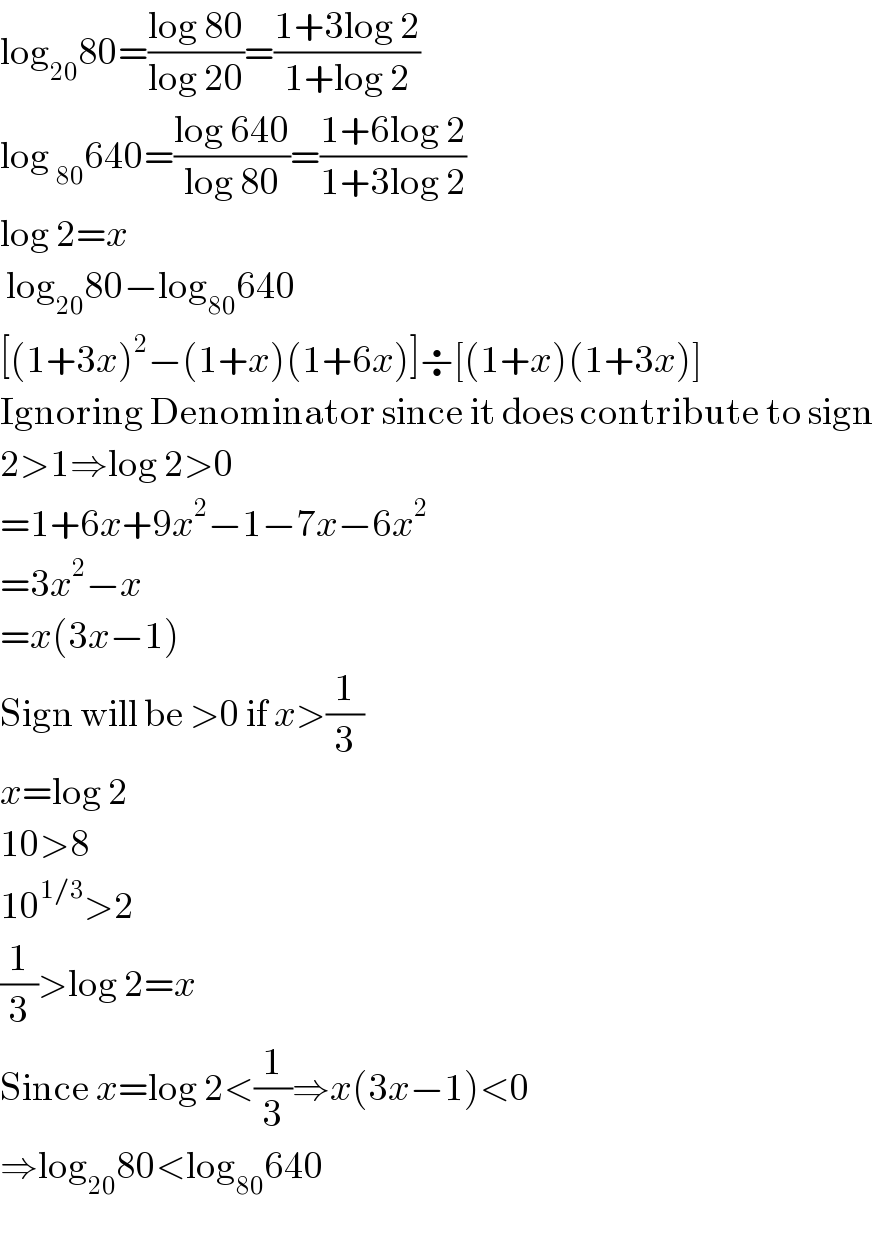 log_(20) 80=((log 80)/(log 20))=((1+3log 2)/(1+log 2))  log _(80) 640=((log 640)/(log 80))=((1+6log 2)/(1+3log 2))  log 2=x   log_(20) 80−log_(80) 640  [(1+3x)^2 −(1+x)(1+6x)]÷[(1+x)(1+3x)]  Ignoring Denominator since it does contribute to sign  2>1⇒log 2>0  =1+6x+9x^2 −1−7x−6x^2   =3x^2 −x  =x(3x−1)  Sign will be >0 if x>(1/3)  x=log 2  10>8  10^(1/3) >2  (1/3)>log 2=x  Since x=log 2<(1/3)⇒x(3x−1)<0  ⇒log_(20) 80<log_(80) 640  