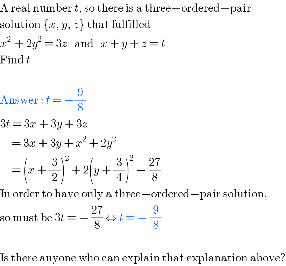 A real number t, so there is a three−ordered−pair  solution {x, y, z} that fulfilled  x^(2 )  + 2y^2  = 3z   and   x + y + z = t  Find t    Answer : t = −(9/8)  3t = 3x + 3y + 3z       = 3x + 3y + x^2  + 2y^2        = (x + (3/2))^2  + 2(y + (3/4))^2  − ((27)/8)  In order to have only a three−ordered−pair solution,  so must be 3t = − ((27)/8) ⇔ t = − (9/8)    Is there anyone who can explain that explanation above?  