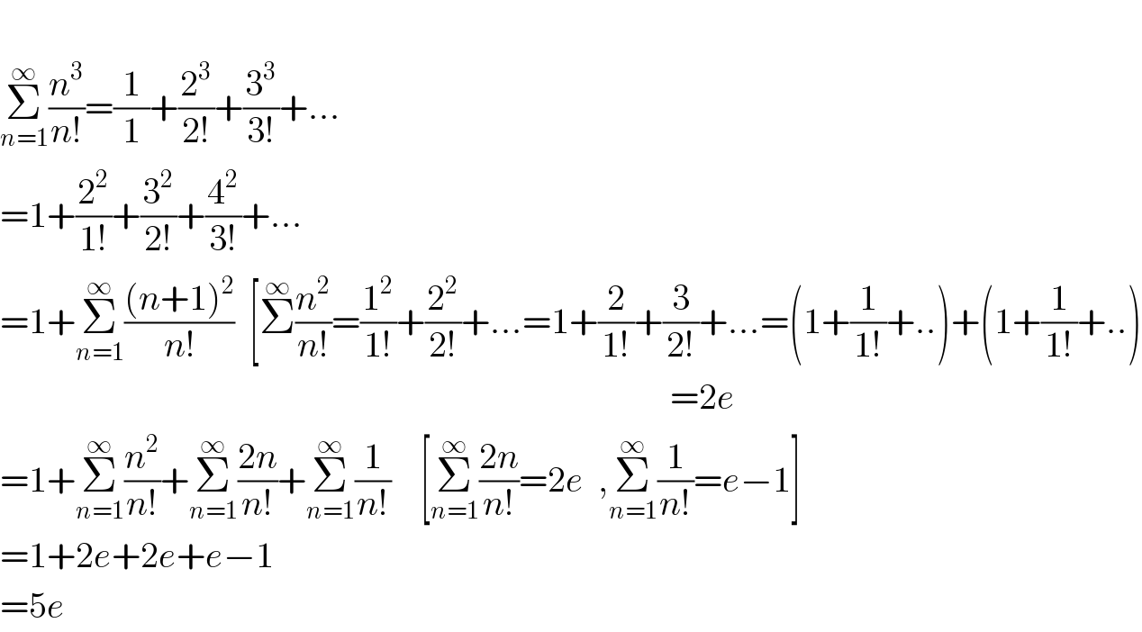   Σ_(n=1) ^∞ (n^3 /(n!))=(1/1)+(2^3 /(2!))+(3^3 /(3!))+...  =1+(2^2 /(1!))+(3^2 /(2!))+(4^2 /(3!))+...  =1+Σ_(n=1) ^∞ (((n+1)^2 )/(n!))  [Σ^∞ (n^2 /(n!))=(1^2 /(1!))+(2^2 /(2!))+...=1+(2/(1!))+(3/(2!))+...=(1+(1/(1!))+..)+(1+(1/(1!))+..)                                                                                               =2e  =1+Σ_(n=1) ^∞ (n^2 /(n!))+Σ_(n=1) ^∞ ((2n)/(n!))+Σ_(n=1) ^∞ (1/(n!))    [Σ_(n=1) ^∞ ((2n)/(n!))=2e  ,Σ_(n=1) ^∞ (1/(n!))=e−1]  =1+2e+2e+e−1  =5e  