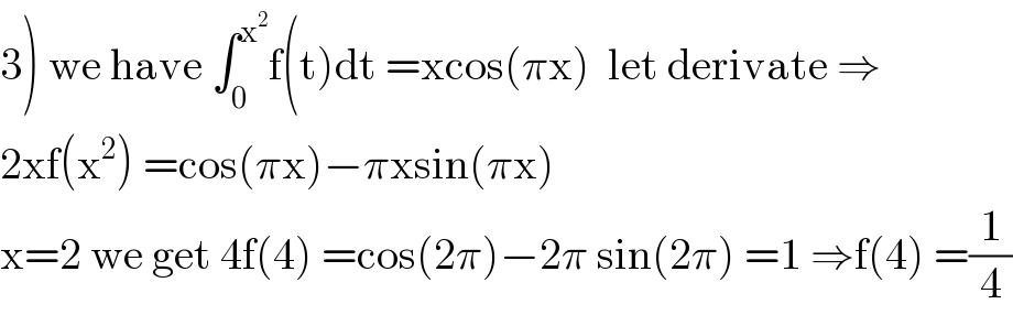 3) we have ∫_0 ^x^2  f(t)dt =xcos(πx)  let derivate ⇒  2xf(x^2 ) =cos(πx)−πxsin(πx)  x=2 we get 4f(4) =cos(2π)−2π sin(2π) =1 ⇒f(4) =(1/4)  