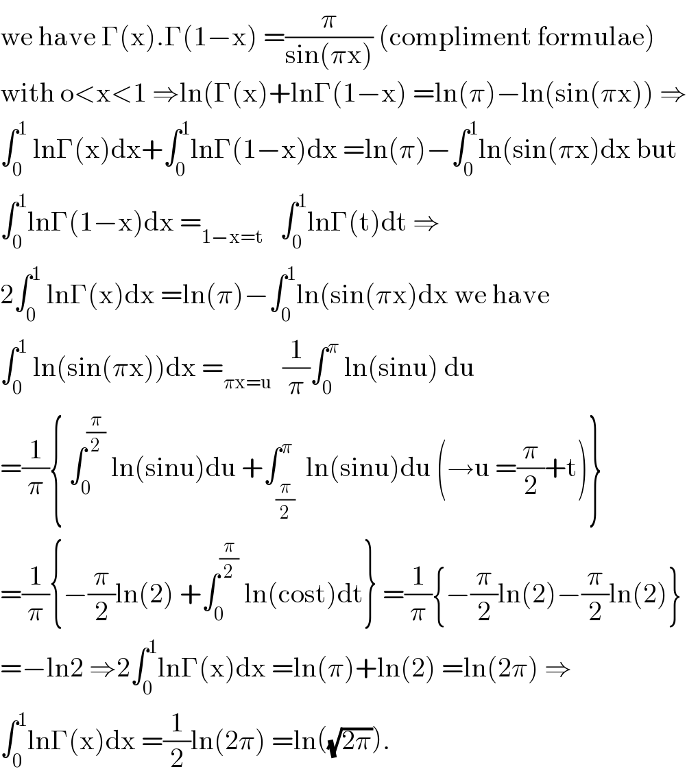 we have Γ(x).Γ(1−x) =(π/(sin(πx))) (compliment formulae)  with o<x<1 ⇒ln(Γ(x)+lnΓ(1−x) =ln(π)−ln(sin(πx)) ⇒  ∫_0 ^1  lnΓ(x)dx+∫_0 ^1 lnΓ(1−x)dx =ln(π)−∫_0 ^1 ln(sin(πx)dx but  ∫_0 ^1 lnΓ(1−x)dx =_(1−x=t)    ∫_0 ^1 lnΓ(t)dt ⇒  2∫_0 ^1  lnΓ(x)dx =ln(π)−∫_0 ^1 ln(sin(πx)dx we have  ∫_0 ^1  ln(sin(πx))dx =_(πx=u)   (1/π)∫_0 ^π  ln(sinu) du  =(1/π){ ∫_0 ^(π/2)  ln(sinu)du +∫_(π/2) ^π  ln(sinu)du (→u =(π/2)+t)}  =(1/π){−(π/2)ln(2) +∫_0 ^(π/2)  ln(cost)dt} =(1/π){−(π/2)ln(2)−(π/2)ln(2)}  =−ln2 ⇒2∫_0 ^1 lnΓ(x)dx =ln(π)+ln(2) =ln(2π) ⇒  ∫_0 ^1 lnΓ(x)dx =(1/2)ln(2π) =ln((√(2π))).  