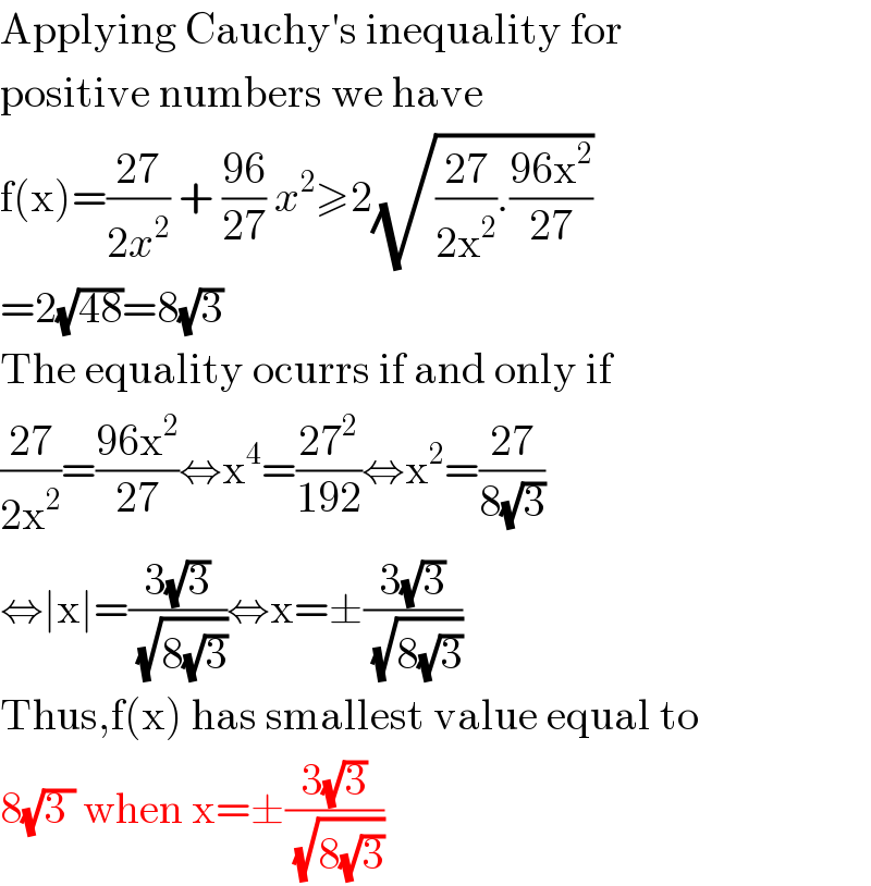 Applying Cauchy′s inequality for  positive numbers we have  f(x)=((27)/(2x^2 )) + ((96)/(27)) x^2 ≥2(√(((27)/(2x^2 )).((96x^2 )/(27))))  =2(√(48))=8(√3)  The equality ocurrs if and only if   ((27)/(2x^2 ))=((96x^2 )/(27))⇔x^4 =((27^2 )/(192))⇔x^2 =((27)/(8(√3)))  ⇔∣x∣=((3(√3))/( (√(8(√3)))))⇔x=±((3(√3))/( (√(8(√3)))))  Thus,f(x) has smallest value equal to  8(√(3 )) when x=±((3(√3))/( (√(8(√3)))))  