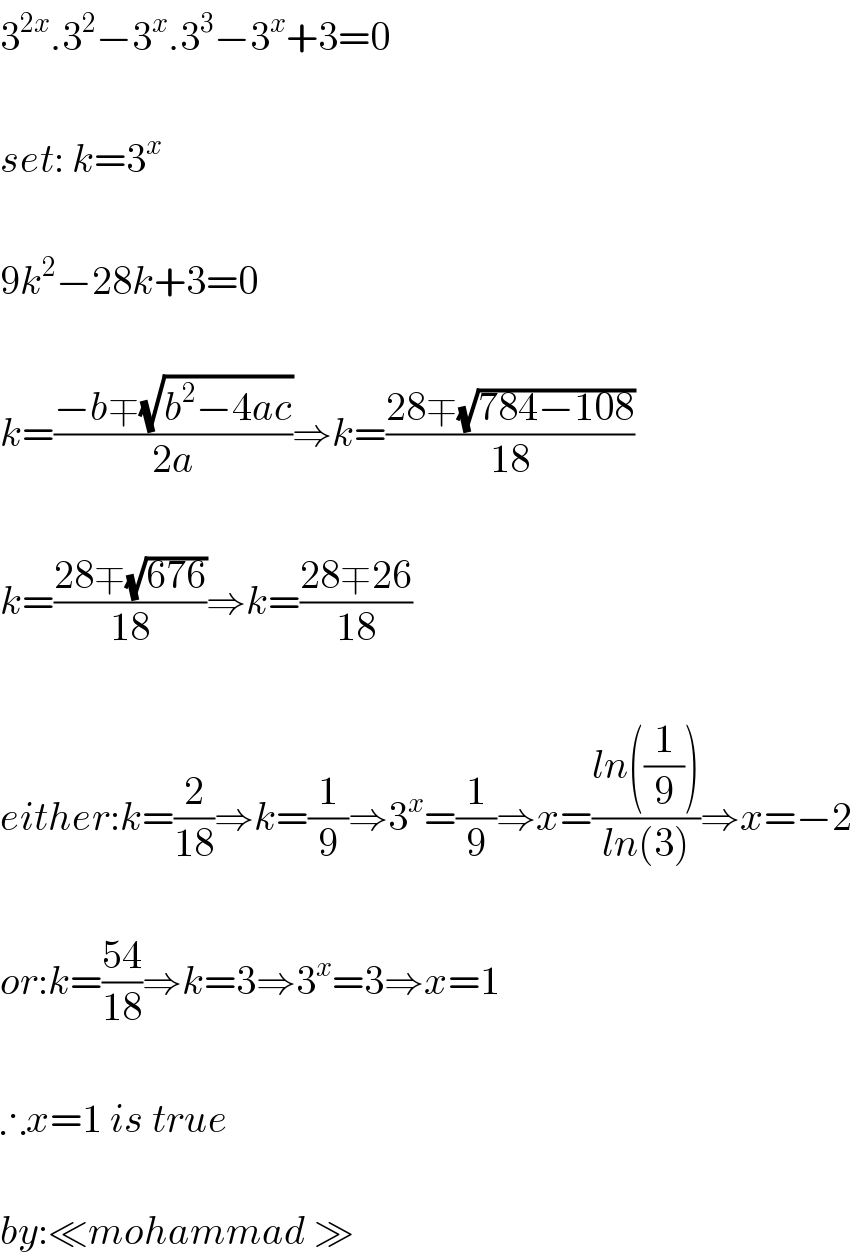 3^(2x) .3^2 −3^x .3^3 −3^x +3=0    set: k=3^x     9k^2 −28k+3=0    k=((−b∓(√(b^2 −4ac)))/(2a))⇒k=((28∓(√(784−108)))/(18))    k=((28∓(√(676)))/(18))⇒k=((28∓26)/(18))    either:k=(2/(18))⇒k=(1/9)⇒3^x =(1/9)⇒x=((ln((1/9)))/(ln(3)))⇒x=−2     or:k=((54)/(18))⇒k=3⇒3^x =3⇒x=1    ∴x=1 is true    by:≪mohammad ≫  