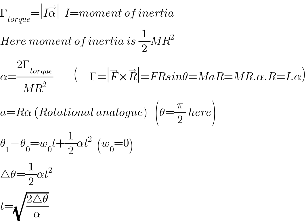 Γ_(torque) =∣Iα^→ ∣  I=moment of inertia  Here moment of inertia is (1/2)MR^2   α=((2Γ_(torque) )/(MR^2 ))         (     Γ=∣F^→ ×R^→ ∣=FRsinθ=MaR=MR.α.R=I.α)  a=Rα (Rotational analogue)   (θ=(π/2) here)  θ_1 −θ_0 =w_0 t+(1/2)αt^2   (w_0 =0)          △θ=(1/2)αt^2   t=(√((2△θ)/α))  