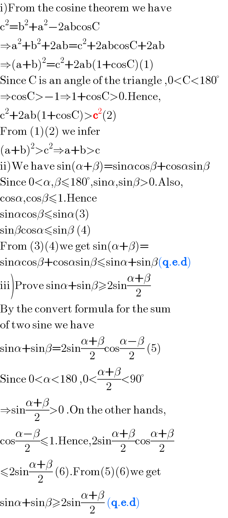 i)From the cosine theorem we have  c^2 =b^2 +a^2 −2abcosC  ⇒a^2 +b^2 +2ab=c^2 +2abcosC+2ab  ⇒(a+b)^2 =c^2 +2ab(1+cosC)(1)  Since C is an angle of the triangle ,0<C<180°  ⇒cosC>−1⇒1+cosC>0.Hence,  c^2 +2ab(1+cosC)>c^2 (2)  From (1)(2) we infer   (a+b)^2 >c^2 ⇒a+b>c  ii)We have sin(α+β)=sinαcosβ+cosαsinβ  Since 0<α,β≤180°,sinα,sinβ>0.Also,  cosα,cosβ≤1.Hence  sinαcosβ≤sinα(3)  sinβcosα≤sinβ (4)  From (3)(4)we get sin(α+β)=  sinαcosβ+cosαsinβ≤sinα+sinβ(q.e.d)  iii)Prove sinα+sinβ≥2sin((α+β)/2)  By the convert formula for the sum  of two sine we have  sinα+sinβ=2sin((α+β)/2)cos((α−β)/2) (5)  Since 0<α<180 ,0<((α+β)/2)<90°  ⇒sin((α+β)/2)>0 .On the other hands,  cos((α−β)/2)≤1.Hence,2sin((α+β)/2)cos((α+β)/2)  ≤2sin((α+β)/2) (6).From(5)(6)we get  sinα+sinβ≥2sin((α+β)/2) (q.e.d)  
