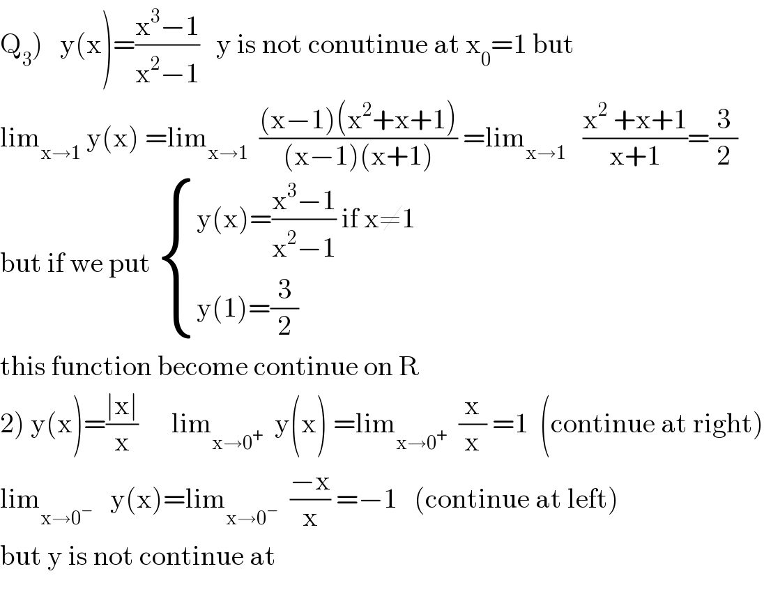 Q_3 )   y(x)=((x^3 −1)/(x^2 −1))   y is not conutinue at x_0 =1 but   lim_(x→1)  y(x) =lim_(x→1)   (((x−1)(x^2 +x+1))/((x−1)(x+1))) =lim_(x→1)    ((x^2  +x+1)/(x+1))=(3/2)  but if we put  { ((y(x)=((x^3 −1)/(x^2 −1)) if x≠1)),((y(1)=(3/2))) :}  this function become continue on R  2) y(x)=((∣x∣)/x)      lim_(x→0^+ )   y(x) =lim_(x→0^+ )   (x/x) =1  (continue at right)  lim_(x→0^− )    y(x)=lim_(x→0^− )   ((−x)/x) =−1   (continue at left)  but y is not continue at    