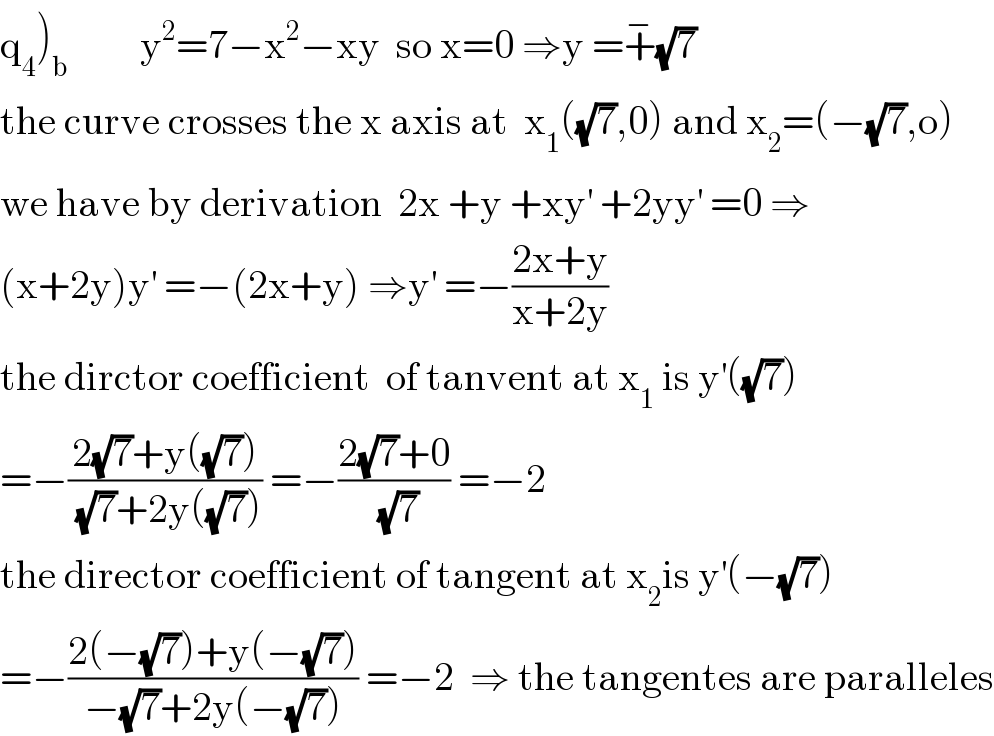 q_4 )_b          y^2 =7−x^2 −xy  so x=0 ⇒y =+^− (√7)  the curve crosses the x axis at  x_1 ((√7),0) and x_2 =(−(√7),o)  we have by derivation  2x +y +xy^′  +2yy^′  =0 ⇒  (x+2y)y^′  =−(2x+y) ⇒y^′  =−((2x+y)/(x+2y))  the dirctor coefficient  of tanvent at x_1  is y^′ ((√7))  =−((2(√7)+y((√7)))/((√7)+2y((√7)))) =−((2(√7)+0)/(√7)) =−2  the director coefficient of tangent at x_2 is y^′ (−(√7))  =−((2(−(√7))+y(−(√7)))/(−(√7)+2y(−(√7)))) =−2  ⇒ the tangentes are paralleles  