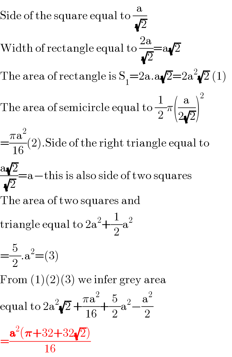 Side of the square equal to (a/( (√2)))  Width of rectangle equal to ((2a)/( (√2)))=a(√2)  The area of rectangle is S_1 =2a.a(√2)=2a^2 (√2) (1)  The area of semicircle equal to (1/2)π((a/(2(√2))))^2   =((πa^2 )/(16))(2).Side of the right triangle equal to  ((a(√2))/( (√2)))=a−this is also side of two squares  The area of two squares and  triangle equal to 2a^2 +(1/2)a^2   =(5/2).a^2 =(3)  From (1)(2)(3) we infer grey area   equal to 2a^2 (√2) +((πa^2 )/(16))+(5/2)a^2 −(a^2 /2)  =((a^2 (𝛑+32+32(√2)))/(16))  