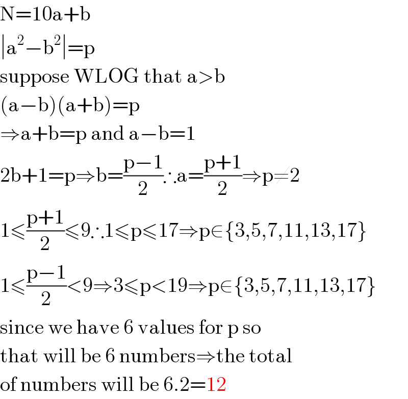 N=10a+b  ∣a^2 −b^2 ∣=p  suppose WLOG that a>b  (a−b)(a+b)=p  ⇒a+b=p and a−b=1  2b+1=p⇒b=((p−1)/2)∴a=((p+1)/2)⇒p≠2  1≤((p+1)/2)≤9∴1≤p≤17⇒p∈{3,5,7,11,13,17}  1≤((p−1)/2)<9⇒3≤p<19⇒p∈{3,5,7,11,13,17}  since we have 6 values for p so  that will be 6 numbers⇒the total  of numbers will be 6.2=12  